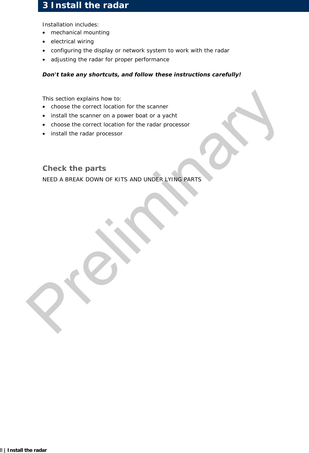  8 | Install the radar  Installation includes: • mechanical mounting • electrical wiring • configuring the display or network system to work with the radar • adjusting the radar for proper performance Don&apos;t take any shortcuts, and follow these instructions carefully!  This section explains how to: • choose the correct location for the scanner • install the scanner on a power boat or a yacht • choose the correct location for the radar processor • install the radar processor   Check the parts NEED A BREAK DOWN OF KITS AND UNDER LYING PARTS    3 Install the radarPreliminary