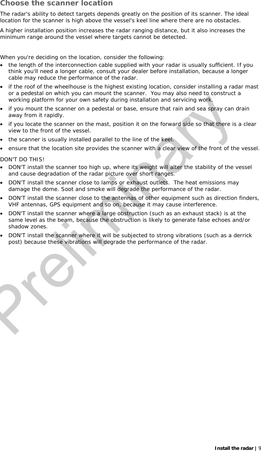   Install the radar | 9 Choose the scanner location The radar&apos;s ability to detect targets depends greatly on the position of its scanner. The ideal location for the scanner is high above the vessel&apos;s keel line where there are no obstacles.   A higher installation position increases the radar ranging distance, but it also increases the minimum range around the vessel where targets cannot be detected.   When you&apos;re deciding on the location, consider the following: • the length of the interconnection cable supplied with your radar is usually sufficient. If you think you&apos;ll need a longer cable, consult your dealer before installation, because a longer cable may reduce the performance of the radar. • if the roof of the wheelhouse is the highest existing location, consider installing a radar mast or a pedestal on which you can mount the scanner.  You may also need to construct a working platform for your own safety during installation and servicing work. • if you mount the scanner on a pedestal or base, ensure that rain and sea spray can drain away from it rapidly. • if you locate the scanner on the mast, position it on the forward side so that there is a clear view to the front of the vessel. • the scanner is usually installed parallel to the line of the keel. • ensure that the location site provides the scanner with a clear view of the front of the vessel. DON&apos;T DO THIS! • DON&apos;T install the scanner too high up, where its weight will alter the stability of the vessel and cause degradation of the radar picture over short ranges. • DON&apos;T install the scanner close to lamps or exhaust outlets.  The heat emissions may damage the dome. Soot and smoke will degrade the performance of the radar.  • DON&apos;T install the scanner close to the antennas of other equipment such as direction finders, VHF antennas, GPS equipment and so on, because it may cause interference. • DON&apos;T install the scanner where a large obstruction (such as an exhaust stack) is at the same level as the beam, because the obstruction is likely to generate false echoes and/or shadow zones.  • DON&apos;T install the scanner where it will be subjected to strong vibrations (such as a derrick post) because these vibrations will degrade the performance of the radar.  Preliminary
