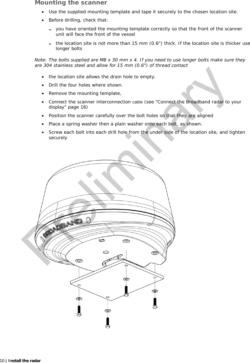   10 | Install the radar   Mounting the scanner • Use the supplied mounting template and tape it securely to the chosen location site.   • Before drilling, check that: - you have oriented the mounting template correctly so that the front of the scanner unit will face the front of the vessel - the location site is not more than 15 mm (0.6&quot;) thick. If the location site is thicker use longer bolts Note: The bolts supplied are M8 x 30 mm x 4. If you need to use longer bolts make sure they are 304 stainless steel and allow for 15 mm (0.6&quot;) of thread contact • the location site allows the drain hole to empty. • Drill the four holes where shown.  • Remove the mounting template,  • Connect the scanner interconnection cable (see &quot;Connect the Broadband radar to your display&quot; page 16) • Position the scanner carefully over the bolt holes so that they are aligned  • Place a spring washer then a plain washer onto each bolt, as shown. • Screw each bolt into each drill hole from the under side of the location site, and tighten securely     Preliminary