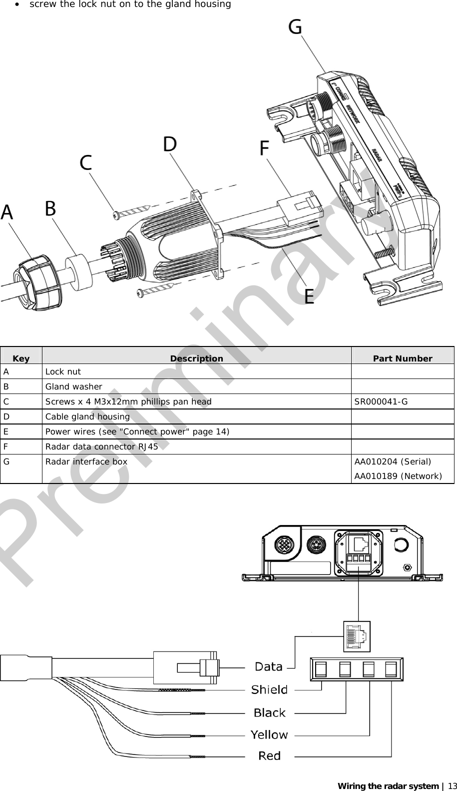   Wiring the radar system | 13 • screw the lock nut on to the gland housing    Key  Description  Part Number A Lock nut   B Gland washer   C  Screws x 4 M3x12mm phillips pan head  SR000041-G D Cable gland housing   E  Power wires (see &quot;Connect power&quot; page 14)   F  Radar data connector RJ45   G  Radar interface box  AA010204 (Serial) AA010189 (Network)    Preliminary