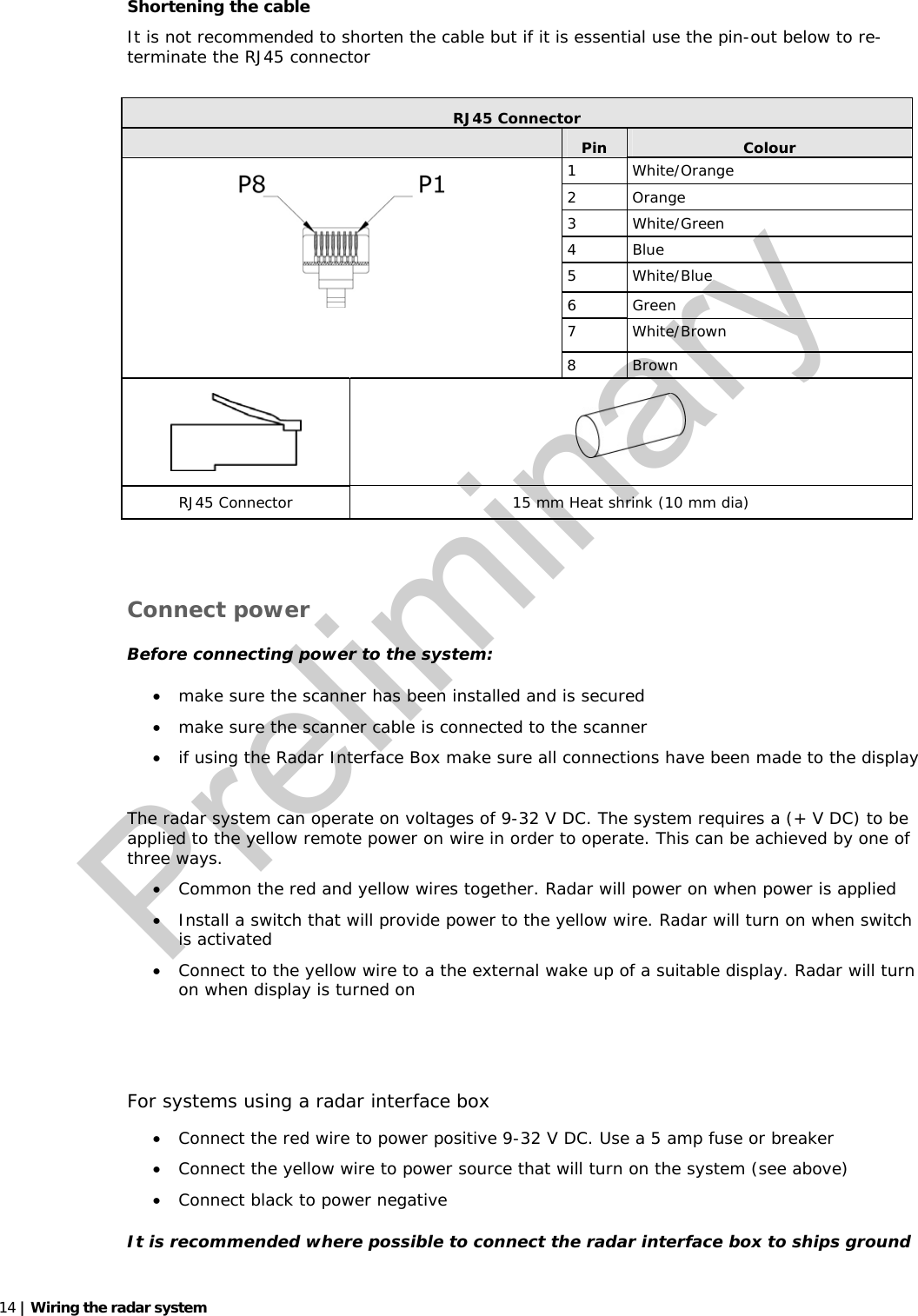   14 | Wiring the radar system    Shortening the cable It is not recommended to shorten the cable but if it is essential use the pin-out below to re-terminate the RJ45 connector   RJ45 Connector  Pin  Colour 1 White/Orange 2 Orange 3 White/Green 4 Blue 5 White/Blue 6 Green 7 White/Brown    8 Brown   RJ45 Connector  15 mm Heat shrink (10 mm dia)   Connect power Before connecting power to the system: • make sure the scanner has been installed and is secured • make sure the scanner cable is connected to the scanner • if using the Radar Interface Box make sure all connections have been made to the display  The radar system can operate on voltages of 9-32 V DC. The system requires a (+ V DC) to be applied to the yellow remote power on wire in order to operate. This can be achieved by one of three ways. • Common the red and yellow wires together. Radar will power on when power is applied • Install a switch that will provide power to the yellow wire. Radar will turn on when switch is activated • Connect to the yellow wire to a the external wake up of a suitable display. Radar will turn on when display is turned on   For systems using a radar interface box • Connect the red wire to power positive 9-32 V DC. Use a 5 amp fuse or breaker • Connect the yellow wire to power source that will turn on the system (see above) • Connect black to power negative It is recommended where possible to connect the radar interface box to ships ground Preliminary