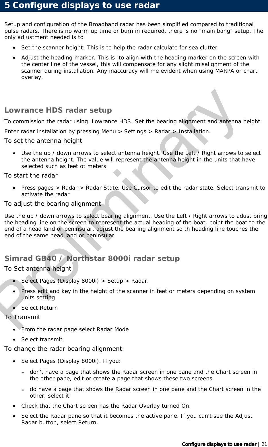   Configure displays to use radar | 21 Setup and configuration of the Broadband radar has been simplified compared to traditional pulse radars. There is no warm up time or burn in required. there is no &quot;main bang&quot; setup. The only adjustment needed is to  • Set the scanner height: This is to help the radar calculate for sea clutter • Adjust the heading marker. This is  to align with the heading marker on the screen with the center line of the vessel, this will compensate for any slight misalignment of the scanner during installation. Any inaccuracy will me evident when using MARPA or chart overlay.   Lowrance HDS radar setup To commission the radar using  Lowrance HDS. Set the bearing alignment and antenna height. Enter radar installation by pressing Menu &gt; Settings &gt; Radar &gt; Installation. To set the antenna height • Use the up / down arrows to select antenna height. Use the Left / Right arrows to select the antenna height. The value will represent the antenna height in the units that have selected such as feet ot meters. To start the radar • Press pages &gt; Radar &gt; Radar State. Use Cursor to edit the radar state. Select transmit to activate the radar To adjust the bearing alignment Use the up / down arrows to select bearing alignment. Use the Left / Right arrows to adust bring the heading line on the screen to represent the actual heading of the boat. point the boat to the end of a head land or peninsular. adjust the bearing alignment so th heading line touches the end of the same head land or peninsular  Simrad GB40 / Northstar 8000i radar setup To Set antenna height • Select Pages (Display 8000i) &gt; Setup &gt; Radar. • Press edit and key in the height of the scanner in feet or meters depending on system units setting • Select Return To Transmit • From the radar page select Radar Mode • Select transmit To change the radar bearing alignment: • Select Pages (Display 8000i). If you: - don&apos;t have a page that shows the Radar screen in one pane and the Chart screen in the other pane, edit or create a page that shows these two screens.  - do have a page that shows the Radar screen in one pane and the Chart screen in the other, select it. • Check that the Chart screen has the Radar Overlay turned On.  • Select the Radar pane so that it becomes the active pane. If you can&apos;t see the Adjust Radar button, select Return. 5 Configure displays to use radarPreliminary