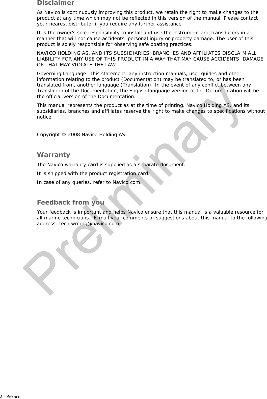  2 | Preface  Disclaimer As Navico is continuously improving this product, we retain the right to make changes to the product at any time which may not be reflected in this version of the manual. Please contact your nearest distributor if you require any further assistance. It is the owner’s sole responsibility to install and use the instrument and transducers in a manner that will not cause accidents, personal injury or property damage. The user of this product is solely responsible for observing safe boating practices. NAVICO HOLDING AS. AND ITS SUBSIDIARIES, BRANCHES AND AFFILIATES DISCLAIM ALL LIABILITY FOR ANY USE OF THIS PRODUCT IN A WAY THAT MAY CAUSE ACCIDENTS, DAMAGE OR THAT MAY VIOLATE THE LAW. Governing Language: This statement, any instruction manuals, user guides and other information relating to the product (Documentation) may be translated to, or has been translated from, another language (Translation). In the event of any conflict between any Translation of the Documentation, the English language version of the Documentation will be the official version of the Documentation. This manual represents the product as at the time of printing. Navico Holding AS. and its subsidiaries, branches and affiliates reserve the right to make changes to specifications without notice.  Copyright © 2008 Navico Holding AS.  Warranty The Navico warranty card is supplied as a separate document.   It is shipped with the product registration card. In case of any queries, refer to Navico.com.  Feedback from you Your feedback is important and helps Navico ensure that this manual is a valuable resource for all marine technicians.  E-mail your comments or suggestions about this manual to the following address: tech.writing@navico.com  Preliminary