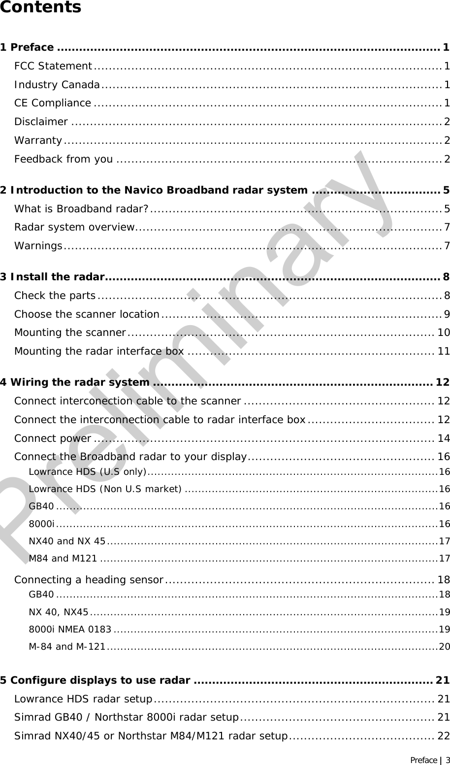   Preface | 3 Contents 1 Preface ........................................................................................................ 1 FCC Statement.............................................................................................1 Industry Canada...........................................................................................1 CE Compliance .............................................................................................1 Disclaimer ...................................................................................................2 Warranty.....................................................................................................2 Feedback from you .......................................................................................2 2 Introduction to the Navico Broadband radar system ................................... 5 What is Broadband radar?..............................................................................5 Radar system overview..................................................................................7 Warnings.....................................................................................................7 3 Install the radar........................................................................................... 8 Check the parts............................................................................................8 Choose the scanner location...........................................................................9 Mounting the scanner.................................................................................. 10 Mounting the radar interface box .................................................................. 11 4 Wiring the radar system ............................................................................12 Connect interconection cable to the scanner ...................................................12 Connect the interconnection cable to radar interface box..................................12 Connect power ........................................................................................... 14 Connect the Broadband radar to your display.................................................. 16 Lowrance HDS (U.S only)......................................................................................16 Lowrance HDS (Non U.S market) ...........................................................................16 GB40 .................................................................................................................16 8000i.................................................................................................................16 NX40 and NX 45..................................................................................................17 M84 and M121 ....................................................................................................17 Connecting a heading sensor........................................................................ 18 GB40 .................................................................................................................18 NX 40, NX45.......................................................................................................19 8000i NMEA 0183 ................................................................................................19 M-84 and M-121..................................................................................................20 5 Configure displays to use radar ................................................................. 21 Lowrance HDS radar setup...........................................................................21 Simrad GB40 / Northstar 8000i radar setup.................................................... 21 Simrad NX40/45 or Northstar M84/M121 radar setup.......................................22 Preliminary