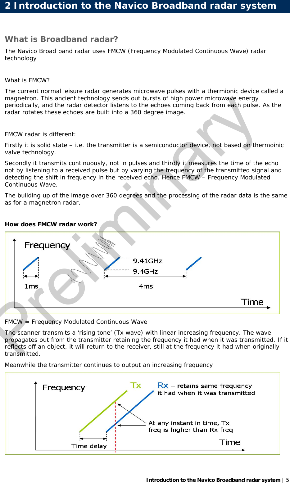   Introduction to the Navico Broadband radar system | 5 What is Broadband radar? The Navico Broad band radar uses FMCW (Frequency Modulated Continuous Wave) radar technology   What is FMCW? The current normal leisure radar generates microwave pulses with a thermionic device called a magnetron. This ancient technology sends out bursts of high power microwave energy periodically, and the radar detector listens to the echoes coming back from each pulse. As the radar rotates these echoes are built into a 360 degree image.  FMCW radar is different: Firstly it is solid state – i.e. the transmitter is a semiconductor device, not based on thermoinic valve technology. Secondly it transmits continuously, not in pulses and thirdly it measures the time of the echo not by listening to a received pulse but by varying the frequency of the transmitted signal and detecting the shift in frequency in the received echo. Hence FMCW – Frequency Modulated Continuous Wave.  The building up of the image over 360 degrees and the processing of the radar data is the same as for a magnetron radar.  How does FMCW radar work?  FMCW = Frequency Modulated Continuous Wave The scanner transmits a ‘rising tone’ (Tx wave) with linear increasing frequency. The wave propagates out from the transmitter retaining the frequency it had when it was transmitted. If it reflects off an object, it will return to the receiver, still at the frequency it had when originally transmitted. Meanwhile the transmitter continues to output an increasing frequency  2 Introduction to the Navico Broadband radar systemPreliminary