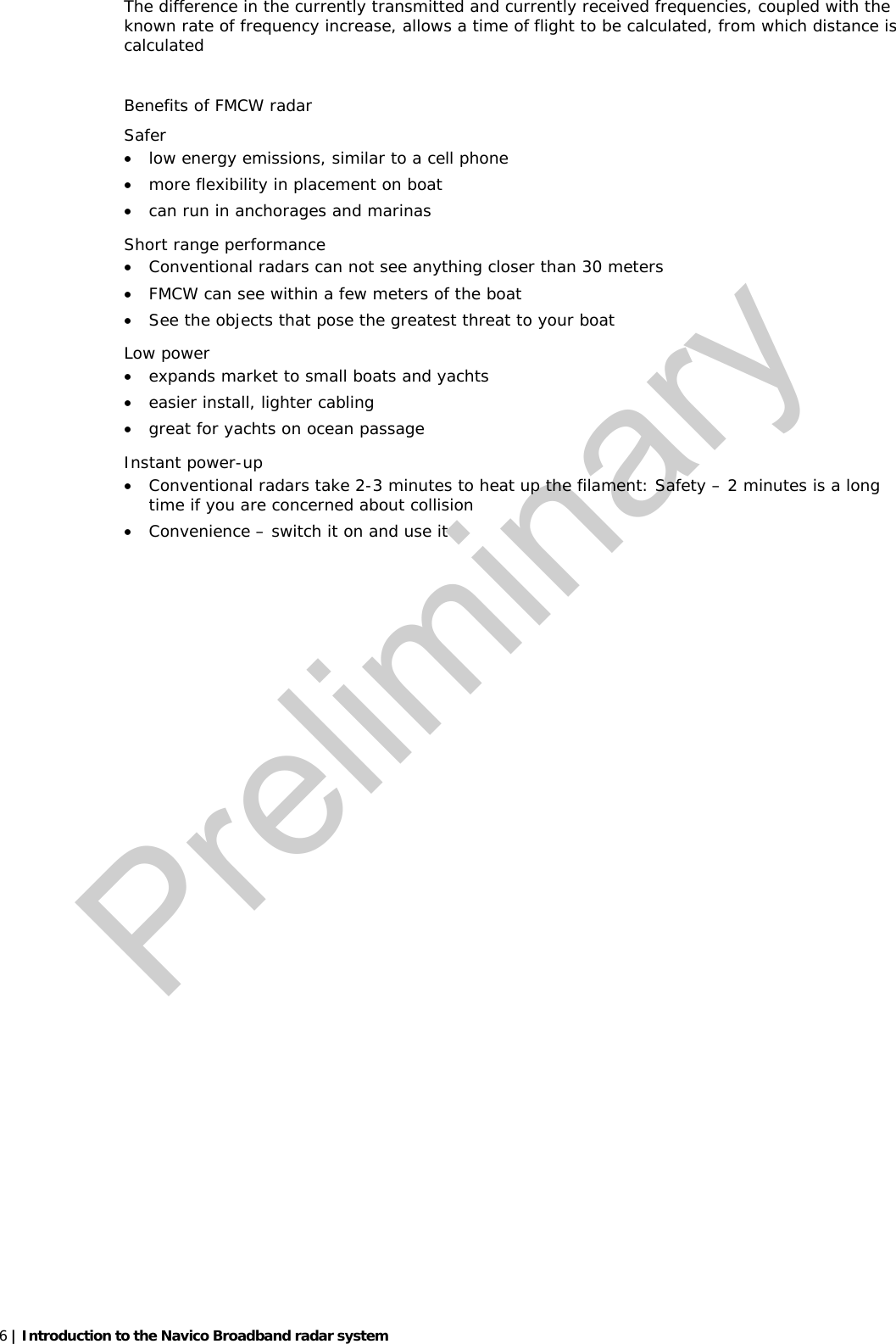   6 | Introduction to the Navico Broadband radar system  The difference in the currently transmitted and currently received frequencies, coupled with the known rate of frequency increase, allows a time of flight to be calculated, from which distance is calculated   Benefits of FMCW radar Safer    • low energy emissions, similar to a cell phone  • more flexibility in placement on boat • can run in anchorages and marinas Short range performance  • Conventional radars can not see anything closer than 30 meters • FMCW can see within a few meters of the boat   • See the objects that pose the greatest threat to your boat Low power  • expands market to small boats and yachts • easier install, lighter cabling • great for yachts on ocean passage Instant power-up  • Conventional radars take 2-3 minutes to heat up the filament: Safety – 2 minutes is a long time if you are concerned about collision • Convenience – switch it on and use it   Preliminary