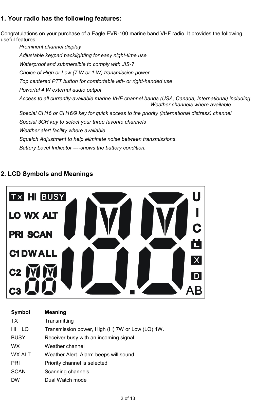  2 of 13  1. Your radio has the following features:      Congratulations on your purchase of a Eagle EVR-100 marine band VHF radio. It provides the following useful features: Prominent channel display Adjustable keypad backlighting for easy night-time use Waterproof and submersible to comply with JIS-7 Choice of High or Low (7 W or 1 W) transmission power Top centered PTT button for comfortable left- or right-handed use Powerful 4 W external audio output Access to all currently-available marine VHF channel bands (USA, Canada, International) including Weather channels where available Special CH16 or CH16/9 key for quick access to the priority (international distress) channel Special 3CH key to select your three favorite channels Weather alert facility where available Squelch Adjustment to help eliminate noise between transmissions. Battery Level Indicator ----shows the battery condition.   2. LCD Symbols and Meanings      Symbol  Meaning TX  Transmitting HI    LO  Transmission power, High (H) 7W or Low (LO) 1W. BUSY  Receiver busy with an incoming signal WX  Weather channel WX ALT  Weather Alert. Alarm beeps will sound. PRI  Priority channel is selected SCAN  Scanning channels DW  Dual Watch mode 