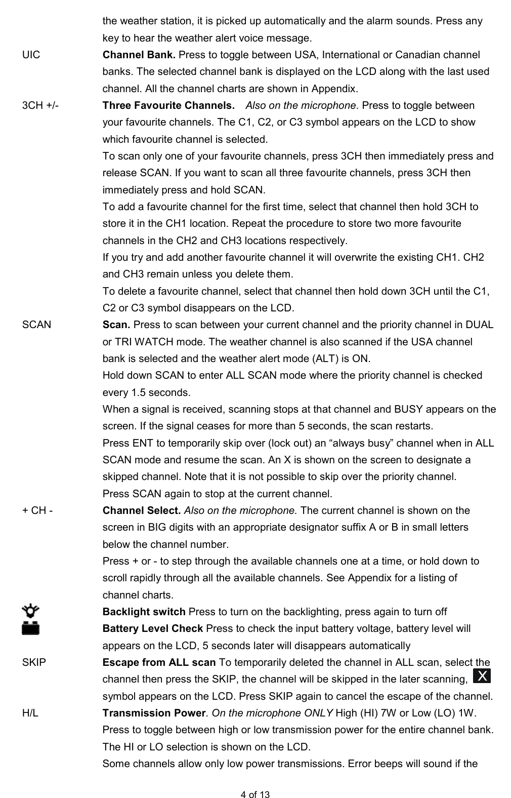  4 of 13 the weather station, it is picked up automatically and the alarm sounds. Press any key to hear the weather alert voice message. UIC  Channel Bank. Press to toggle between USA, International or Canadian channel banks. The selected channel bank is displayed on the LCD along with the last used channel. All the channel charts are shown in Appendix. 3CH +/-  Three Favourite Channels.    Also on the microphone. Press to toggle between your favourite channels. The C1, C2, or C3 symbol appears on the LCD to show which favourite channel is selected.   To scan only one of your favourite channels, press 3CH then immediately press and release SCAN. If you want to scan all three favourite channels, press 3CH then immediately press and hold SCAN.     To add a favourite channel for the ﬁrst time, select that channel then hold 3CH to store it in the CH1 location. Repeat the procedure to store two more favourite channels in the CH2 and CH3 locations respectively.   If you try and add another favourite channel it will overwrite the existing CH1. CH2 and CH3 remain unless you delete them.   To delete a favourite channel, select that channel then hold down 3CH until the C1, C2 or C3 symbol disappears on the LCD. SCAN  Scan. Press to scan between your current channel and the priority channel in DUAL or TRI WATCH mode. The weather channel is also scanned if the USA channel bank is selected and the weather alert mode (ALT) is ON.   Hold down SCAN to enter ALL SCAN mode where the priority channel is checked every 1.5 seconds.     When a signal is received, scanning stops at that channel and BUSY appears on the screen. If the signal ceases for more than 5 seconds, the scan restarts.   Press ENT to temporarily skip over (lock out) an “always busy” channel when in ALL SCAN mode and resume the scan. An X is shown on the screen to designate a skipped channel. Note that it is not possible to skip over the priority channel.   Press SCAN again to stop at the current channel. + CH -  Channel Select. Also on the microphone. The current channel is shown on the screen in BIG digits with an appropriate designator suffix A or B in small letters below the channel number.     Press + or - to step through the available channels one at a time, or hold down to scroll rapidly through all the available channels. See Appendix for a listing of channel charts.  Backlight switch Press to turn on the backlighting, press again to turn off  Battery Level Check Press to check the input battery voltage, battery level will appears on the LCD, 5 seconds later will disappears automatically SKIP  Escape from ALL scan To temporarily deleted the channel in ALL scan, select the channel then press the SKIP, the channel will be skipped in the later scanning,   symbol appears on the LCD. Press SKIP again to cancel the escape of the channel.  H/L  Transmission Power. On the microphone ONLY High (HI) 7W or Low (LO) 1W. Press to toggle between high or low transmission power for the entire channel bank. The HI or LO selection is shown on the LCD. Some channels allow only low power transmissions. Error beeps will sound if the 