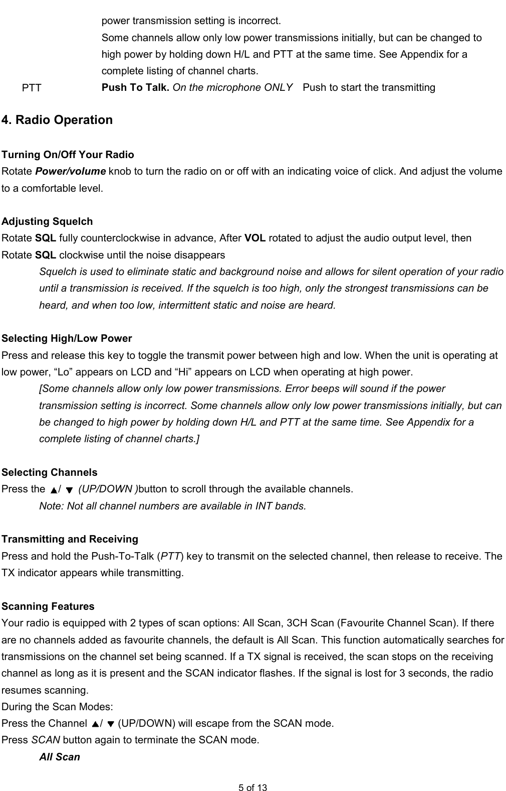  5 of 13 power transmission setting is incorrect. Some channels allow only low power transmissions initially, but can be changed to high power by holding down H/L and PTT at the same time. See Appendix for a complete listing of channel charts. PTT  Push To Talk. On the microphone ONLY    Push to start the transmitting  4. Radio Operation  Turning On/Off Your Radio   Rotate Power/volume knob to turn the radio on or off with an indicating voice of click. And adjust the volume to a comfortable level.    Adjusting Squelch   Rotate SQL fully counterclockwise in advance, After VOL rotated to adjust the audio output level, then Rotate SQL clockwise until the noise disappears Squelch is used to eliminate static and background noise and allows for silent operation of your radio until a transmission is received. If the squelch is too high, only the strongest transmissions can be heard, and when too low, intermittent static and noise are heard.  Selecting High/Low Power   Press and release this key to toggle the transmit power between high and low. When the unit is operating at low power, “Lo” appears on LCD and “Hi” appears on LCD when operating at high power.   [Some channels allow only low power transmissions. Error beeps will sound if the power transmission setting is incorrect. Some channels allow only low power transmissions initially, but can be changed to high power by holding down H/L and PTT at the same time. See Appendix for a complete listing of channel charts.]  Selecting Channels   Press the  /  (UP/DOWN )button to scroll through the available channels.   Note: Not all channel numbers are available in INT bands.  Transmitting and Receiving   Press and hold the Push-To-Talk (PTT) key to transmit on the selected channel, then release to receive. The TX indicator appears while transmitting.    Scanning Features   Your radio is equipped with 2 types of scan options: All Scan, 3CH Scan (Favourite Channel Scan). If there are no channels added as favourite channels, the default is All Scan. This function automatically searches for transmissions on the channel set being scanned. If a TX signal is received, the scan stops on the receiving channel as long as it is present and the SCAN indicator flashes. If the signal is lost for 3 seconds, the radio resumes scanning.   During the Scan Modes:   Press the Channel  /  (UP/DOWN) will escape from the SCAN mode. Press SCAN button again to terminate the SCAN mode.   All Scan   