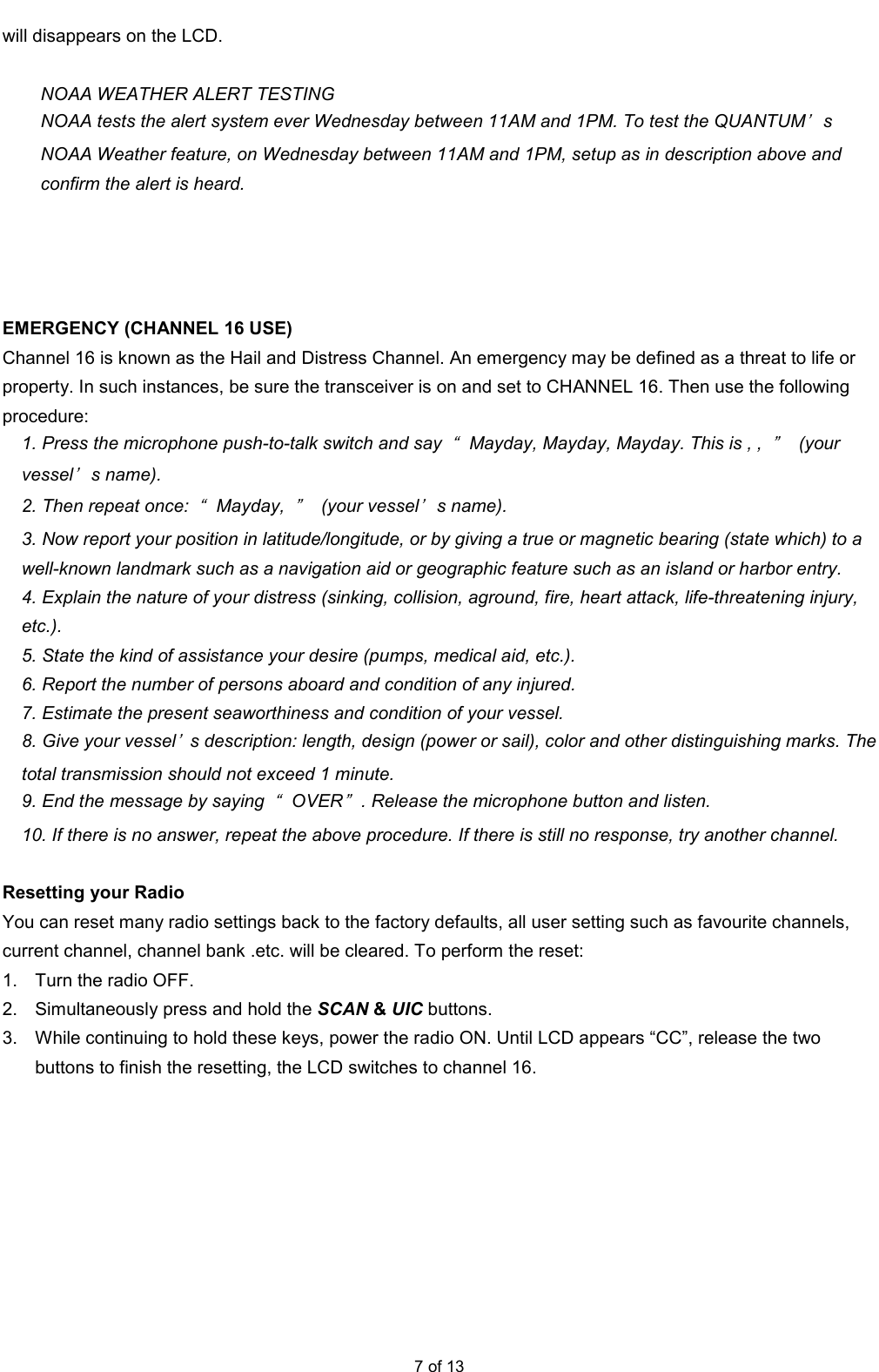  7 of 13 will disappears on the LCD.  NOAA WEATHER ALERT TESTING NOAA tests the alert system ever Wednesday between 11AM and 1PM. To test the QUANTUM’s NOAA Weather feature, on Wednesday between 11AM and 1PM, setup as in description above and confirm the alert is heard.     EMERGENCY (CHANNEL 16 USE) Channel 16 is known as the Hail and Distress Channel. An emergency may be defined as a threat to life or property. In such instances, be sure the transceiver is on and set to CHANNEL 16. Then use the following procedure: 1. Press the microphone push-to-talk switch and say “Mayday, Mayday, Mayday. This is , , ”  (your vessel’s name). 2. Then repeat once: “Mayday, ”  (your vessel’s name). 3. Now report your position in latitude/longitude, or by giving a true or magnetic bearing (state which) to a well-known landmark such as a navigation aid or geographic feature such as an island or harbor entry. 4. Explain the nature of your distress (sinking, collision, aground, fire, heart attack, life-threatening injury, etc.). 5. State the kind of assistance your desire (pumps, medical aid, etc.). 6. Report the number of persons aboard and condition of any injured. 7. Estimate the present seaworthiness and condition of your vessel. 8. Give your vessel’s description: length, design (power or sail), color and other distinguishing marks. The total transmission should not exceed 1 minute. 9. End the message by saying “OVER”. Release the microphone button and listen. 10. If there is no answer, repeat the above procedure. If there is still no response, try another channel.  Resetting your Radio   You can reset many radio settings back to the factory defaults, all user setting such as favourite channels, current channel, channel bank .etc. will be cleared. To perform the reset:   1.  Turn the radio OFF.   2.  Simultaneously press and hold the SCAN &amp; UIC buttons.   3.  While continuing to hold these keys, power the radio ON. Until LCD appears “CC”, release the two buttons to finish the resetting, the LCD switches to channel 16. 