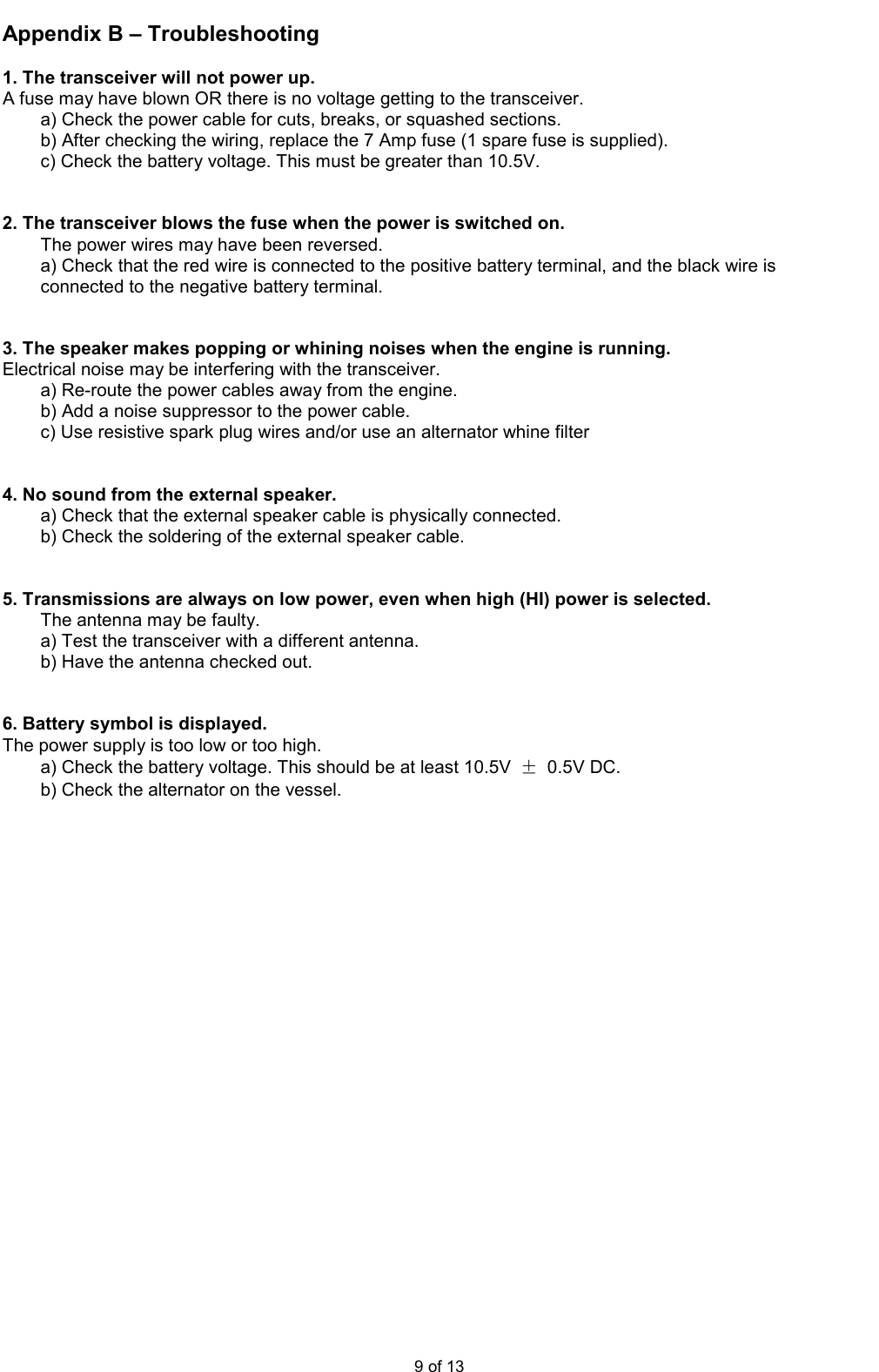  9 of 13 Appendix B – Troubleshooting  1. The transceiver will not power up. A fuse may have blown OR there is no voltage getting to the transceiver. a) Check the power cable for cuts, breaks, or squashed sections. b) After checking the wiring, replace the 7 Amp fuse (1 spare fuse is supplied). c) Check the battery voltage. This must be greater than 10.5V.   2. The transceiver blows the fuse when the power is switched on. The power wires may have been reversed. a) Check that the red wire is connected to the positive battery terminal, and the black wire is connected to the negative battery terminal.   3. The speaker makes popping or whining noises when the engine is running. Electrical noise may be interfering with the transceiver. a) Re-route the power cables away from the engine. b) Add a noise suppressor to the power cable. c) Use resistive spark plug wires and/or use an alternator whine filter   4. No sound from the external speaker. a) Check that the external speaker cable is physically connected. b) Check the soldering of the external speaker cable.   5. Transmissions are always on low power, even when high (HI) power is selected. The antenna may be faulty. a) Test the transceiver with a different antenna. b) Have the antenna checked out.   6. Battery symbol is displayed. The power supply is too low or too high. a) Check the battery voltage. This should be at least 10.5V  ±  0.5V DC. b) Check the alternator on the vessel.                   