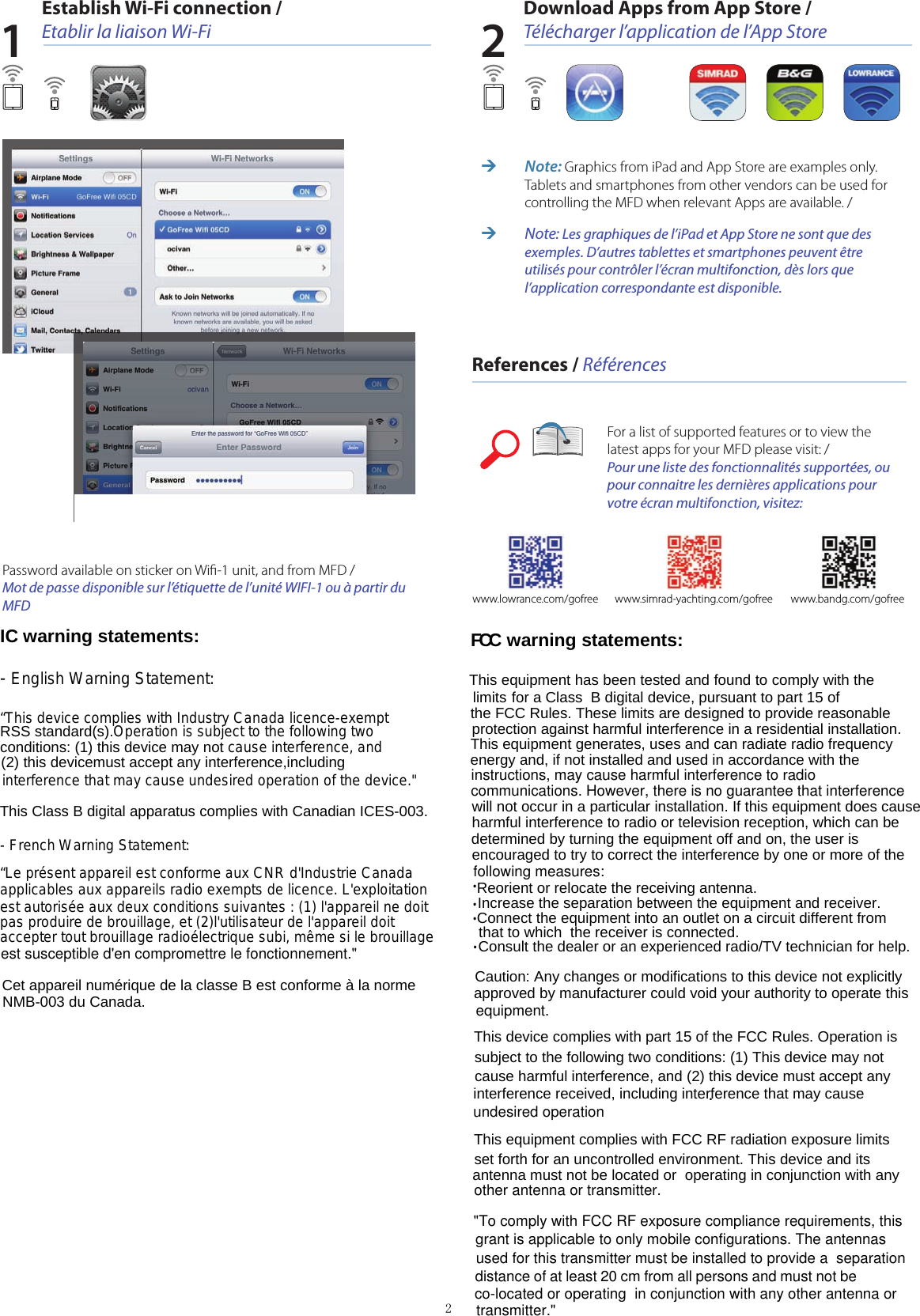 Establish Wi-Fi connection / Etablir la liaison Wi-FiDownload Apps from App Store / Télécharger l’application de l’App StoreReferences / Références 1 2Password available on sticker on Wiﬁ-1 unit, and from MFD /  Mot de passe disponible sur l’étiquette de l’unité WIFI-1 ou à partir du MFDFor a list of supported features or to view the latest apps for your MFD please visit: / Pour une liste des fonctionnalités supportées, ou pour connaitre les dernières applications pour votre écran multifonction, visitez:www.bandg.com/gofreewww.simrad-yachting.com/gofreewww.lowrance.com/gofree ¼Note: Graphics from iPad and App Store are examples only. Tablets and smartphones from other vendors can be used for controlling the MFD when relevant Apps are available. / ¼Note: Les graphiques de l’iPad et App Store ne sont que des exemples. D’autres tablettes et smartphones peuvent être utilisés pour contrôler l’écran multifonction, dès lors que l’application correspondante est disponible.2^pρl∶0臼&quot;tAddΓessProd&quot;Ct&quot;°Ce&quot;Ⅲcate&quot;o。:LCsˉ02041601Tia&quot;he DistJC1Guamgzhou,Chi&quot;au田reIess Iuousoz813,sⅢˉ7s6,s&quot;os21,sⅢ ˉ060o,s&quot;丬8sR,smˉgO1B,sⅢ ~q48,sⅢ IC warning statements:  - English Warning Statement:   “This device complies with Industry Canada licence-exempt    - French Warning Statement:  RSS standard(s).Operation is subject to the following two conditions: (1) this device may not cause interference, and (2) this devicemust accept any interference,including interference that may cause undesired operation of the device.&quot;  “Le présent appareil est conforme aux CNR d&apos;Industrie Canada applicables aux appareils radio exempts de licence. L&apos;exploitation est autorisée aux deux conditions suivantes : (1) l&apos;appareil ne doit pas produire de brouillage, et (2)l&apos;utilisateur de l&apos;appareil doit accepter tout brouillage radioélectrique subi, même si le brouillage  This Class B digital apparatus complies with Canadian ICES-003.Cet appareil numérique de la classe B est conforme à la norme NMB-003 du Canada.est susceptible d&apos;en compromettre le fonctionnement.&quot;Trade&quot;arkThe subn1itted products have been tested by us、 ″ith the I丨With the foⅡowing Europ∞n DirecⅡves∶The R&amp;TTE D∶roCⅡve19ggrsrEC^ppⅡed suⅡdaFds Roport&quot;o。^rt:c:e3.2:E】od:ˇe Uso of The Radi°speotrumETs【 10冫^&quot;lCIe3.1bI:Ehctromag&quot;et℃ Compat:bⅢtyETs:EN301489ˉ17Vn。1.1 (2oo9ˉ05)EVEREs丁 will not occur in a particular installation. If this equipment does cause harmful interference to radio or television reception, which can bedetermined by turning the equipment off and on, the user is encouraged to try to correct the interference by one or more of the   energy and, if not installed and used in accordance with the protection against harmful interference in a residential installation. This equipment generates, uses and can radiate radio frequency   This equipment has been tested and found to comply with the    limits for a Class  B digital device, pursuant to part 15 of   the FCC Rules. These limits are designed to provide reasonable   FCC warning statements:instructions, may cause harmful interference to radio communications. However, there is no guarantee that interferencefollowing measures:^rt℃ &quot;d safotyE&quot;5037刂 :2002EN sOOsOˉ 1:2006+A11:200θ+^1:2010Reorient or relocate the receiving antenna.Increase the separation between the equipment and receiver....Connect the equipment into an outlet on a circuit different from that to which  the receiver is connected.Consult the dealer or an experienced radio/TV technician for help..n nor了nal operation:ηode.The test resu丨sampIe tested and to the speciⅡcak,appⅡes specⅢcaⅡs臼mp丨e inves刂gated in ourtest referenCe number onIy.The CE madongs as shown beloⅥ `can be a仟:Xod on the product aier prepara刂technica|documentation。0theΓ relevant Directives have to be observed.CCaution: Any changes or modifications to this device not explicitly  approved by manufacturer could void your authority to operate this This device complies with part 15 of the FCC Rules. Operation is   subject to the following two conditions: (1) This device may not   cause harmful interference, and (2) this device must accept any   interference received, including interference that may cause .This equipment complies with FCC RF radiation exposure limits   set forth for an uncontrolled environment. This device and its antenna must not be located or  operating in conjunction with any &quot;To comply with FCC RF exposure compliance requirements, this  grant is applicable to only mobile configurations. The antennas used for this transmitter must be installed to provide a  separation distance of at least 20 cm from all persons and must not be equipment.undesired operationother antenna or transmitter.co-located or operating  in conjunction with any other antenna or transmitter.&quot;