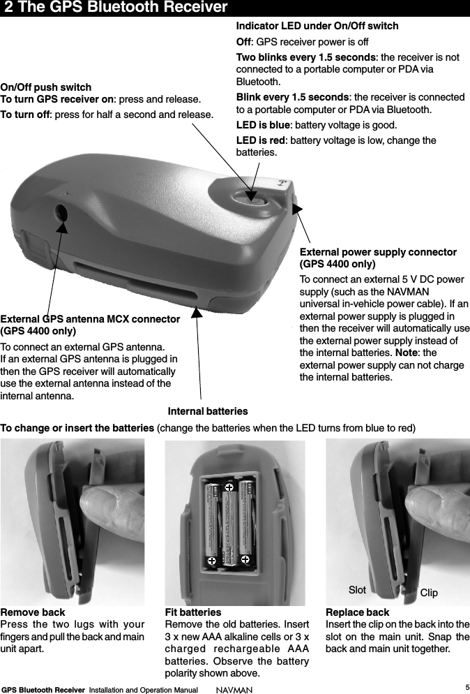 5GPS Bluetooth Receiver  Installation and Operation Manual NAVMAN2 The GPS Bluetooth ReceiverOn/Off push switchTo turn GPS receiver on: press and release.To turn off: press for half a second and release.Indicator LED under On/Off switchOff: GPS receiver power is offTwo blinks every 1.5 seconds: the receiver is notconnected to a portable computer or PDA viaBluetooth.Blink every 1.5 seconds: the receiver is connectedto a portable computer or PDA via Bluetooth.LED is blue: battery voltage is good.LED is red: battery voltage is low, change thebatteries.To change or insert the batteries (change the batteries when the LED turns from blue to red)Remove backPress the two lugs with yourfingers and pull the back and mainunit apart.Fit batteriesRemove the old batteries. Insert3 x new AAA alkaline cells or 3 xcharged rechargeable AAAbatteries. Observe the batterypolarity shown above.Replace backInsert the clip on the back into theslot on the main unit. Snap theback and main unit together.External GPS antenna MCX connector(GPS 4400 only)To connect an external GPS antenna.If an external GPS antenna is plugged inthen the GPS receiver will automaticallyuse the external antenna instead of theinternal antenna.External power supply connector(GPS 4400 only)To connect an external 5 V DC powersupply (such as the NAVMANuniversal in-vehicle power cable). If anexternal power supply is plugged inthen the receiver will automatically usethe external power supply instead ofthe internal batteries. Note: theexternal power supply can not chargethe internal batteries.Internal batteriesClipSlot