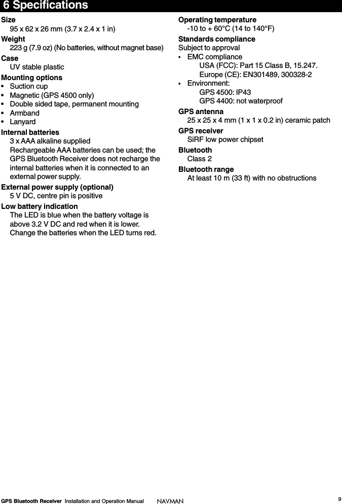 9GPS Bluetooth Receiver  Installation and Operation Manual NAVMAN6 SpecificationsSize95 x 62 x 26 mm (3.7 x 2.4 x 1 in)Weight223 g (7.9 oz) (No batteries, without magnet base)CaseUV stable plasticMounting options• Suction cup• Magnetic (GPS 4500 only)• Double sided tape, permanent mounting• Armband• LanyardInternal batteries3 x AAA alkaline suppliedRechargeable AAA batteries can be used; theGPS Bluetooth Receiver does not recharge theinternal batteries when it is connected to anexternal power supply.External power supply (optional)5 V DC, centre pin is positiveLow battery indicationThe LED is blue when the battery voltage isabove 3.2 V DC and red when it is lower.Change the batteries when the LED turns red.Operating temperature-10 to + 60°C (14 to 140°F)Standards complianceSubject to approvalEMC complianceUSA (FCC): Part 15 Class B, 15.247.Europe (CE): EN301489, 300328-2Environment:GPS 4500: IP43GPS 4400: not waterproofGPS antenna25 x 25 x 4 mm (1 x 1 x 0.2 in) ceramic patchGPS receiverSiRF low power chipsetBluetoothClass 2Bluetooth rangeAt least 10 m (33 ft) with no obstructions