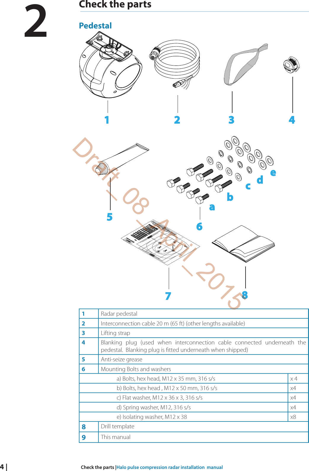 4 |  Check the parts |Halo pulse compression radar installation  manualCheck the partsPedestal1 2 3 46abcde7851Radar pedestal2Interconnection cable 20 m (65 ft) (other lengths available)3Lifting strap4Blanking plug (used when interconnection cable connected underneath the pedestal.  Blanking plug is  tted underneath when shipped)5Anti-seize grease6Mounting Bolts and washersa) Bolts, hex head, M12 x 35 mm, 316 s/s x 4b) Bolts, hex head , M12 x 50 mm, 316 s/s x4c) Flat washer, M12 x 36 x 3, 316 s/s x4d) Spring washer, M12, 316 s/s x4e) Isolating washer, M12 x 38 x88Drill template9This manual2Draft_08_April_2015