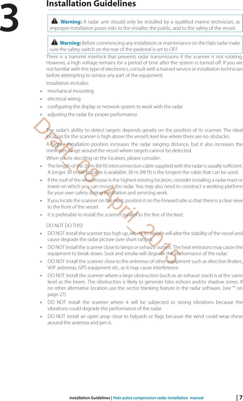 | 7Installation Guidelines | Halo pulse compression radar installation  manualInstallation Guidelines! Warning: A radar unit should only be installed by a quali ed marine technician, as improper installation poses risks to the installer, the public, and to the safety of the vessel.! Warning: Before commencing any installation or maintenance on the Halo radar make sure the safety switch on the rear of the pedestal is set to OFFThere is a transmit interlock that prevents radar transmissions if the scanner is not rotating. However, a high voltage remains for a period of time after the system is turned o . If you are not familiar with this type of electronics, consult with a trained service or installation technician before attempting to service any part of the equipment. Installation includes: •  mechanical mounting •  electrical wiring •  con guring the display or network system to work with the radar •  adjusting the radar for proper performance The radar’s ability to detect targets depends greatly on the position of its scanner. The ideal location for the scanner is high above the vessel’s keel line where there are no obstacles. A higher installation position increases the radar ranging distance, but it also increases the minimum range around the vessel where targets cannot be detected. When you’re deciding on the location, please consider: •  The length of the 20 m (66 ft) interconnection cable supplied with the radar is usually su  cient. A longer 30 m (98 ft) cable is available. 30 m (98 ft) is the longest the cable that can be used.•  If the roof of the wheelhouse is the highest existing location, consider installing a radar mast or tower on which you can mount the radar. You may also need to construct a working platform for your own safety during installation and servicing work. •  If you locate the scanner on the mast, position it on the forward side so that there is a clear view to the front of the vessel. •  It is preferable to install the scanner parallel to the line of the keel.DO NOT DO THIS! •  DO NOT install the scanner too high up, where its weight will alter the stability of the vessel and cause degrade the radar picture over short ranges. •  DO NOT install the scanner close to lamps or exhaust outlets. The heat emissions may cause the equipment to break down. Soot and smoke will degrade the performance of the radar. •  DO NOT install the scanner close to the antennas of other equipment such as direction  nders, VHF antennas, GPS equipment etc, as it may cause interference. •  DO NOT install the scanner where a large obstruction (such as an exhaust stack) is at the same level as the beam. The obstruction is likely to generate false echoes and/or shadow zones. If no other alternative location use the sector blanking feature in the radar software. (see “” on page 27)•  DO NOT install the scanner where it will be subjected to strong vibrations because the vibrations could degrade the performance of the radar. •  DO NOT install an open array close to halyards or  ags because the wind could wrap these around the antenna and jam it. 3Draft_08_April_2015