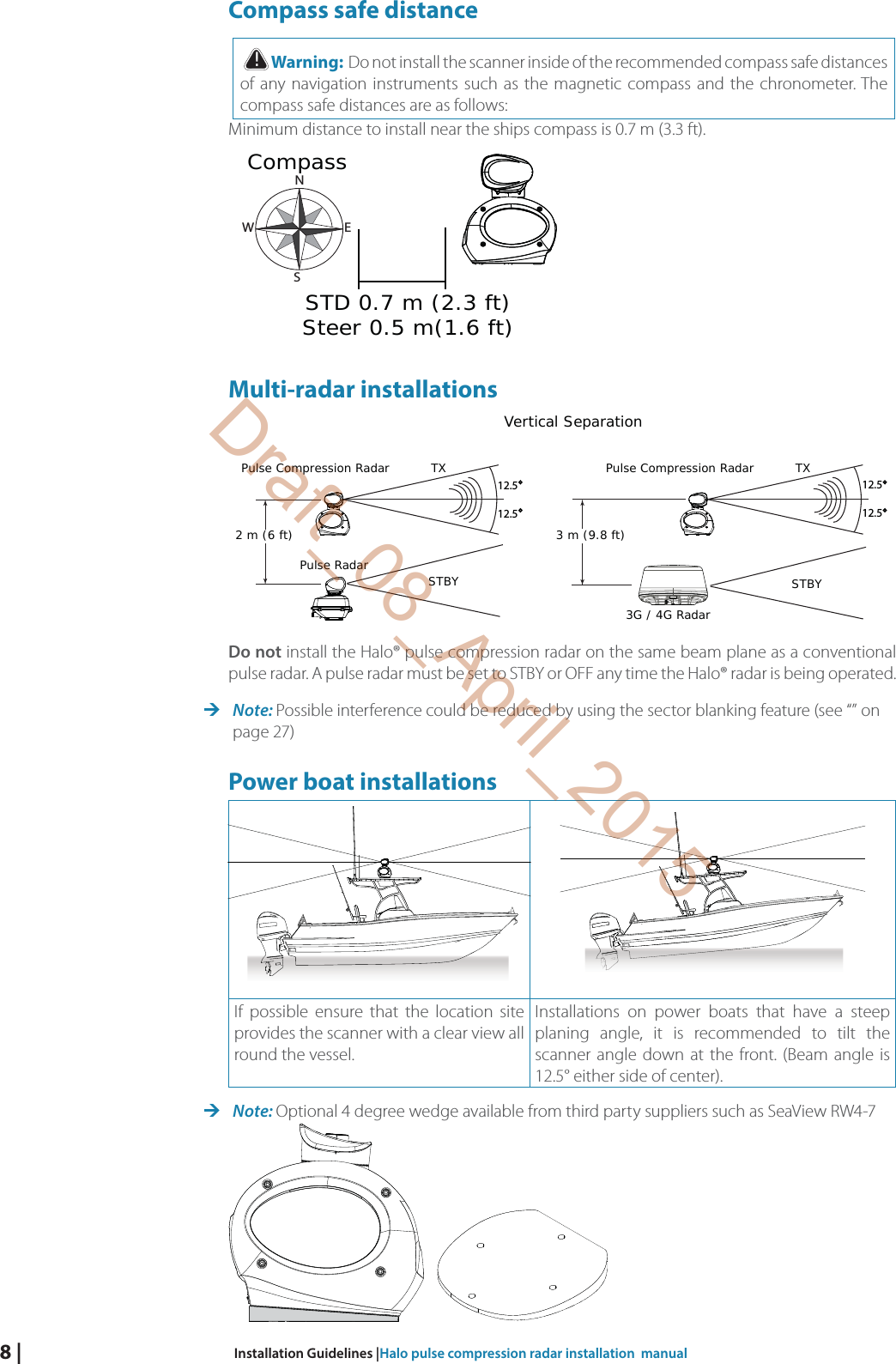 8 |  Installation Guidelines |Halo pulse compression radar installation  manualCompass safe distance!Warning:  Do not install the scanner inside of the recommended compass safe distances of any navigation instruments such as the magnetic compass and the chronometer. The compass safe distances are as follows:Minimum distance to install near the ships compass is 0.7 m (3.3 ft).STD 0.7 m (2.3 ft)Steer 0.5 m(1.6 ft)CompassNEWSMulti-radar installationsPulse RadarPulse Compression RadarVertical Separation12.512.5TXSTBY2 m (6 ft)Pulse Compression Radar12.512.5TXSTBY3 m (9.8 ft)3G / 4G Radar  Do not install the Halo® pulse compression radar on the same beam plane as a conventional pulse radar. A pulse radar must be set to STBY or OFF any time the Halo® radar is being operated. Note: Possible interference could be reduced by using the sector blanking feature (see “” on page 27)Power boat installationsIf possible ensure that the location site provides the scanner with a clear view all round the vessel.Installations on power boats that have a steep planing angle, it is recommended to tilt the scanner angle down at the front. (Beam angle is 12.5° either side of center). Note: Optional 4 degree wedge available from third party suppliers such as SeaView RW4-7    Draft_08_April_2015