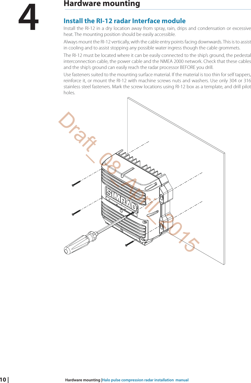 10 |  Hardware mounting |Halo pulse compression radar installation  manualHardware mountingInstall the RI-12 radar Interface moduleInstall the RI-12 in a dry location away from spray, rain, drips and condensation or excessive heat. The mounting position should be easily accessible.Always mount the RI-12 vertically, with the cable entry points facing downwards. This is to assist in cooling and to assist stopping any possible water ingress though the cable grommets.The RI-12 must be located where it can be easily connected to the ship’s ground, the pedestal interconnection cable, the power cable and the NMEA 2000 network. Check that these cables and the ship’s ground can easily reach the radar processor BEFORE you drill.Use fasteners suited to the mounting surface material. If the material is too thin for self tappers, reinforce it, or mount the RI-12 with machine screws nuts and washers. Use only 304 or 316 stainless steel fasteners. Mark the screw locations using RI-12 box as a template, and drill pilot holes.4Draft_08_April_2015