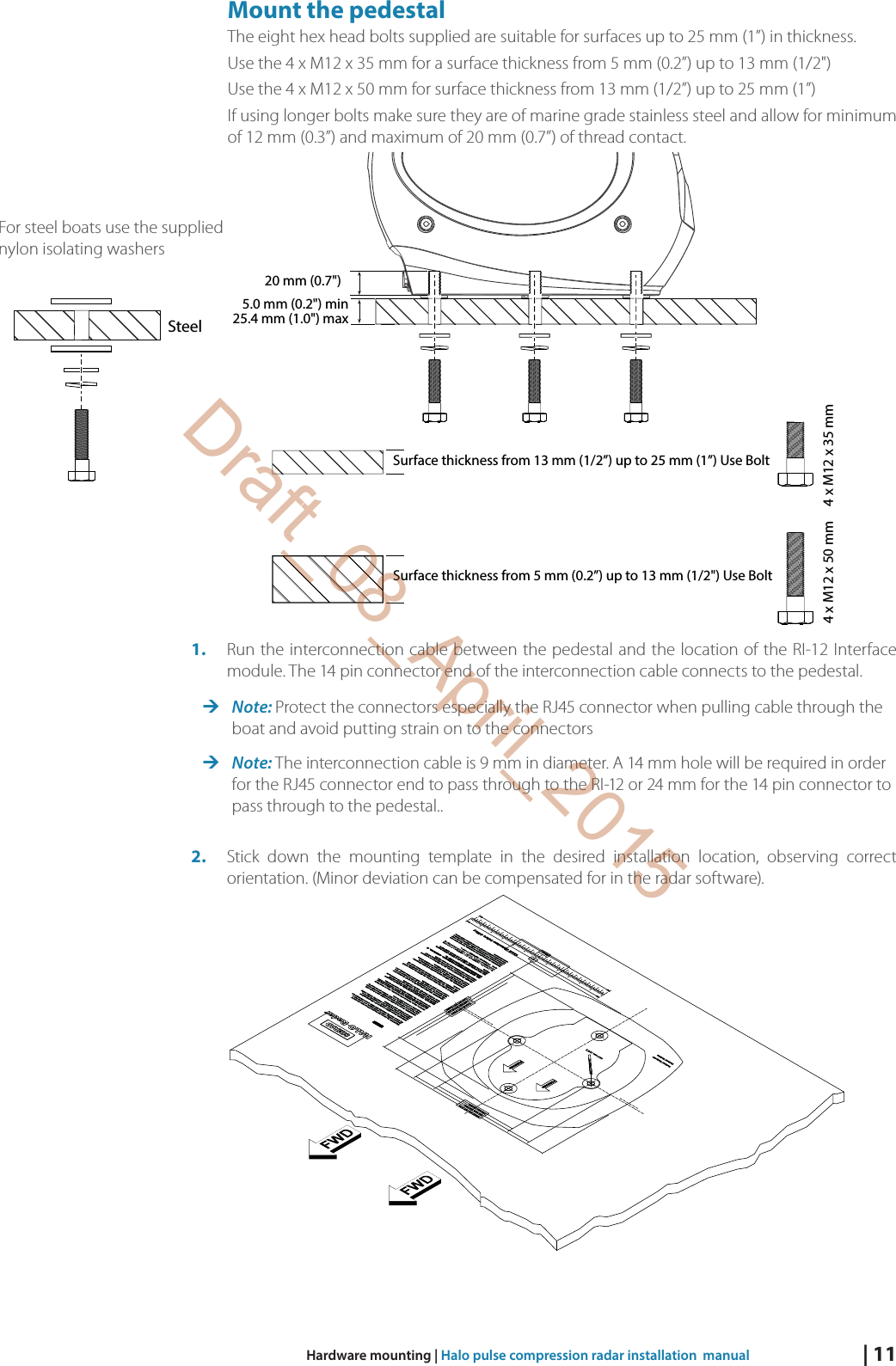 | 11Hardware mounting | Halo pulse compression radar installation  manualMount the pedestalThe eight hex head bolts supplied are suitable for surfaces up to 25 mm (1”) in thickness.Use the 4 x M12 x 35 mm for a surface thickness from 5 mm (0.2”) up to 13 mm (1/2&quot;) Use the 4 x M12 x 50 mm for surface thickness from 13 mm (1/2”) up to 25 mm (1”) If using longer bolts make sure they are of marine grade stainless steel and allow for minimum of 12 mm (0.3”) and maximum of 20 mm (0.7”) of thread contact.20 mm (0.7&quot;)25.4 mm (1.0&quot;) maxSurface thickness from 13 mm (1/2”) up to 25 mm (1”) Use Bolt 4 x M12 x 35 mm  4 x M12 x 50 mm  5.0 mm (0.2&quot;) minSurface thickness from 5 mm (0.2”) up to 13 mm (1/2&quot;) Use Bolt 1.  Run the interconnection cable between the pedestal and the location of the RI-12 Interface module. The 14 pin connector end of the interconnection cable connects to the pedestal.  Note: Protect the connectors especially the RJ45 connector when pulling cable through the boat and avoid putting strain on to the connectors Note: The interconnection cable is 9 mm in diameter. A 14 mm hole will be required in order for the RJ45 connector end to pass through to the RI-12 or 24 mm for the 14 pin connector to pass through to the pedestal.. 2.  Stick down the mounting template in the desired installation location, observing correct orientation. (Minor deviation can be compensated for in the radar software). SteelFor steel boats use the supplied nylon isolating washersDraft_08_April_2015