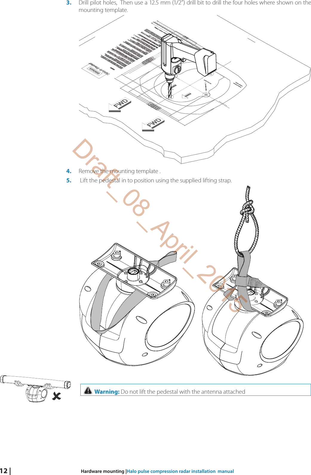 12 |  Hardware mounting |Halo pulse compression radar installation  manual3.  Drill pilot holes,  Then use a 12.5 mm (1/2”) drill bit to drill the four holes where shown on the mounting template. 4.  Remove the mounting template .5.   Lift the pedestal in to position using the supplied lifting strap.    ! Warning: Do not lift the pedestal with the antenna attachedDraft_08_April_2015