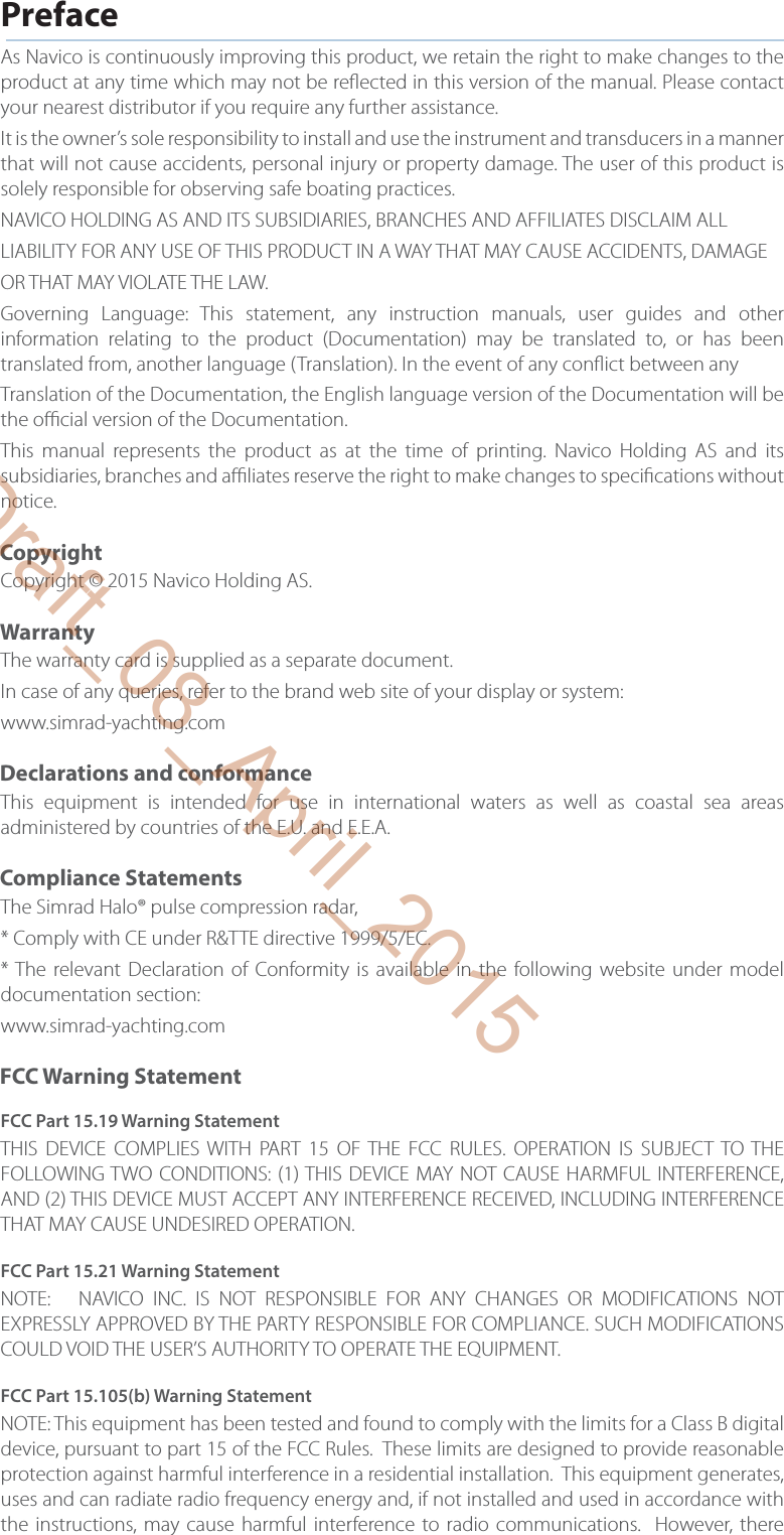 PrefaceAs Navico is continuously improving this product, we retain the right to make changes to the product at any time which may not be re ected in this version of the manual. Please contact your nearest distributor if you require any further assistance.It is the owner’s sole responsibility to install and use the instrument and transducers in a manner that will not cause accidents, personal injury or property damage. The user of this product is solely responsible for observing safe boating practices.NAVICO HOLDING AS AND ITS SUBSIDIARIES, BRANCHES AND AFFILIATES DISCLAIM ALLLIABILITY FOR ANY USE OF THIS PRODUCT IN A WAY THAT MAY CAUSE ACCIDENTS, DAMAGEOR THAT MAY VIOLATE THE LAW.Governing Language: This statement, any instruction manuals, user guides and other information relating to the product (Documentation) may be translated to, or has been translated from, another language (Translation). In the event of any con ict between anyTranslation of the Documentation, the English language version of the Documentation will be the o  cial version of the Documentation.This manual represents the product as at the time of printing. Navico Holding AS and its subsidiaries, branches and a  liates reserve the right to make changes to speci cations without notice.CopyrightCopyright © 2015 Navico Holding AS.WarrantyThe warranty card is supplied as a separate document.In case of any queries, refer to the brand web site of your display or system:www.simrad-yachting.comDeclarations and conformanceThis equipment is intended for use in international waters as well as coastal sea areas administered by countries of the E.U. and E.E.A. Compliance StatementsThe Simrad Halo® pulse compression radar, * Comply with CE under R&amp;TTE directive 1999/5/EC.* The relevant Declaration of Conformity is available in the following website under model documentation section:www.simrad-yachting.comFCC Warning StatementFCC Part 15.19 Warning StatementTHIS DEVICE COMPLIES WITH PART 15 OF THE FCC RULES. OPERATION IS SUBJECT TO THE FOLLOWING TWO CONDITIONS: (1) THIS DEVICE MAY NOT CAUSE HARMFUL INTERFERENCE, AND (2) THIS DEVICE MUST ACCEPT ANY INTERFERENCE RECEIVED, INCLUDING INTERFERENCE THAT MAY CAUSE UNDESIRED OPERATION.FCC Part 15.21 Warning StatementNOTE:   NAVICO INC. IS NOT RESPONSIBLE FOR ANY CHANGES OR MODIFICATIONS NOT EXPRESSLY APPROVED BY THE PARTY RESPONSIBLE FOR COMPLIANCE. SUCH MODIFICATIONS COULD VOID THE USER’S AUTHORITY TO OPERATE THE EQUIPMENT.FCC Part 15.105(b) Warning StatementNOTE: This equipment has been tested and found to comply with the limits for a Class B digital device, pursuant to part 15 of the FCC Rules.  These limits are designed to provide reasonable protection against harmful interference in a residential installation.  This equipment generates, uses and can radiate radio frequency energy and, if not installed and used in accordance with the instructions, may cause harmful interference to radio communications.  However, there Draft_08_April_2015