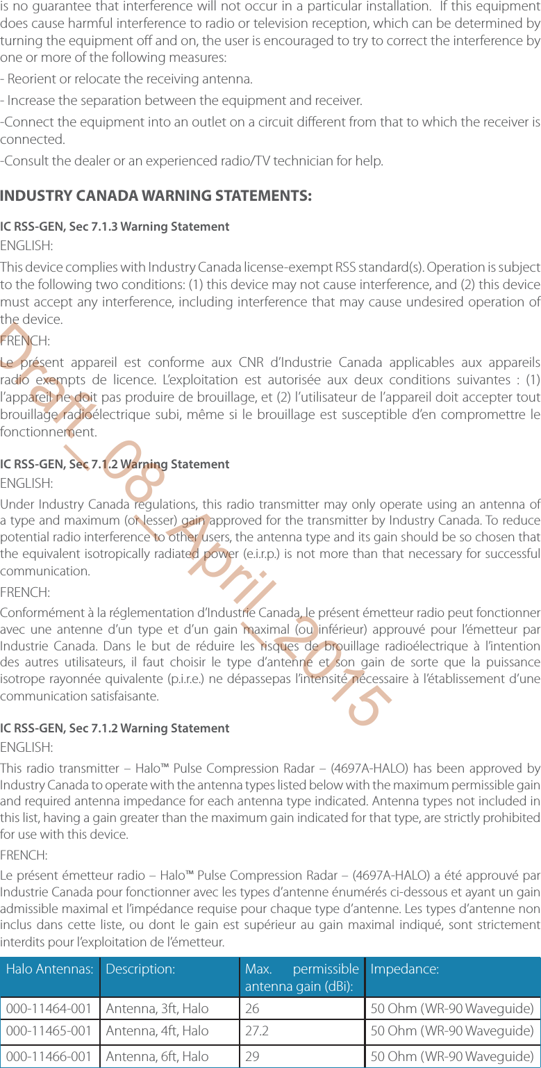 is no guarantee that interference will not occur in a particular installation.  If this equipment does cause harmful interference to radio or television reception, which can be determined by turning the equipment o  and on, the user is encouraged to try to correct the interference by one or more of the following measures:- Reorient or relocate the receiving antenna.- Increase the separation between the equipment and receiver.-Connect the equipment into an outlet on a circuit di erent from that to which the receiver is connected.-Consult the dealer or an experienced radio/TV technician for help.INDUSTRY CANADA WARNING STATEMENTS:IC RSS-GEN, Sec 7.1.3 Warning StatementENGLISH:This device complies with Industry Canada license-exempt RSS standard(s). Operation is subject to the following two conditions: (1) this device may not cause interference, and (2) this device must accept any interference, including interference that may cause undesired operation of the device.FRENCH: Le présent appareil est conforme aux CNR d’Industrie Canada applicables aux appareils radio exempts de licence. L’exploitation est autorisée aux deux conditions suivantes : (1) l’appareil ne doit pas produire de brouillage, et (2) l’utilisateur de l’appareil doit accepter tout brouillage radioélectrique subi, même si le brouillage est susceptible d’en compromettre le fonctionnement.IC RSS-GEN, Sec 7.1.2 Warning StatementENGLISH:Under Industry Canada regulations, this radio transmitter may only operate using an antenna of a type and maximum (or lesser) gain approved for the transmitter by Industry Canada. To reduce potential radio interference to other users, the antenna type and its gain should be so chosen that the equivalent isotropically radiated power (e.i.r.p.) is not more than that necessary for successful communication.FRENCH: Conformément à la réglementation d’Industrie Canada, le présent émetteur radio peut fonctionner avec une antenne d’un type et d’un gain maximal (ou inférieur) approuvé pour l’émetteur par Industrie Canada. Dans le but de réduire les risques de brouillage radioélectrique à l’intention des autres utilisateurs, il faut choisir le type d’antenne et son gain de sorte que la puissance isotrope rayonnée quivalente (p.i.r.e.) ne dépassepas l’intensité nécessaire à l’établissement d’une communication satisfaisante.IC RSS-GEN, Sec 7.1.2 Warning StatementENGLISH:This radio transmitter – Halo™ Pulse Compression Radar – (4697A-HALO) has been approved by Industry Canada to operate with the antenna types listed below with the maximum permissible gain and required antenna impedance for each antenna type indicated. Antenna types not included in this list, having a gain greater than the maximum gain indicated for that type, are strictly prohibited for use with this device.FRENCH: Le présent émetteur radio – Halo™ Pulse Compression Radar – (4697A-HALO) a été approuvé par Industrie Canada pour fonctionner avec les types d’antenne énumérés ci-dessous et ayant un gain admissible maximal et l’impédance requise pour chaque type d’antenne. Les types d’antenne non inclus dans cette liste, ou dont le gain est supérieur au gain maximal indiqué, sont strictement interdits pour l’exploitation de l’émetteur. Halo Antennas: Description: Max.  permissible antenna gain (dBi):Impedance:000-11464-001     Antenna, 3ft, Halo 26 50 Ohm (WR-90 Waveguide)000-11465-001 Antenna, 4ft, Halo 27.2 50 Ohm (WR-90 Waveguide)000-11466-001 Antenna, 6ft, Halo 29 50 Ohm (WR-90 Waveguide)Draft_08_April_2015