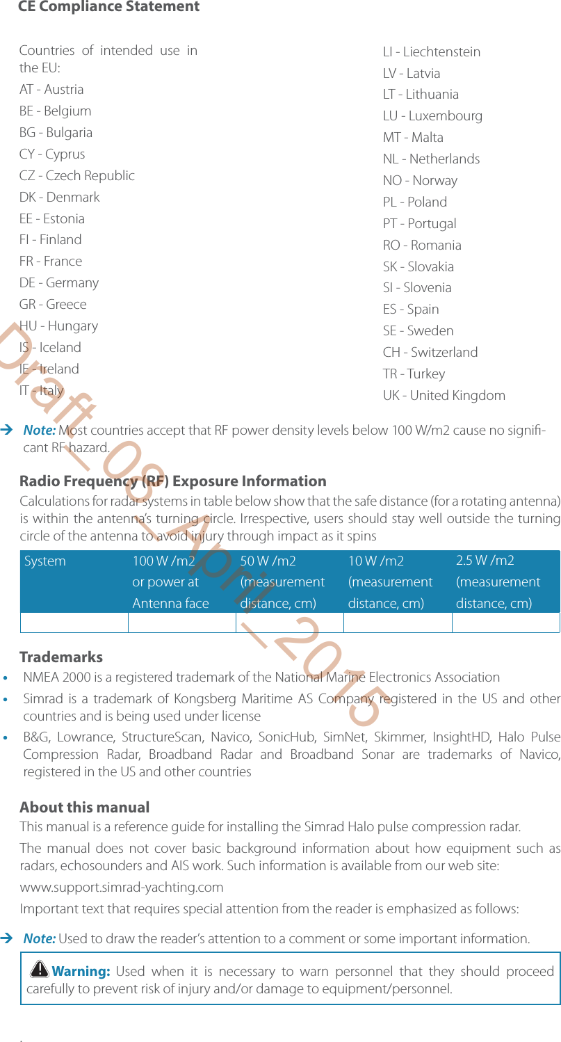  Note: Most countries accept that RF power density levels below 100 W/m2 cause no signi -cant RF hazard.Radio Frequency (RF) Exposure InformationCalculations for radar systems in table below show that the safe distance (for a rotating antenna) is within the antenna’s turning circle. Irrespective, users should stay well outside the turning circle of the antenna to avoid injury through impact as it spinsSystem 100 W /m2or power atAntenna face50 W /m2(measurementdistance, cm)10 W /m2(measurementdistance, cm)2.5 W /m2(measurementdistance, cm)Trademarks•  NMEA 2000 is a registered trademark of the National Marine Electronics Association•  Simrad is a trademark of Kongsberg Maritime AS Company registered in the US and other countries and is being used under license•  B&amp;G, Lowrance, StructureScan, Navico, SonicHub, SimNet, Skimmer, InsightHD, Halo Pulse Compression Radar, Broadband Radar and Broadband Sonar are trademarks of Navico, registered in the US and other countriesAbout this manualThis manual is a reference guide for installing the Simrad Halo pulse compression radar. The manual does not cover basic background information about how equipment such as radars, echosounders and AIS work. Such information is available from our web site: www.support.simrad-yachting.comImportant text that requires special attention from the reader is emphasized as follows: Note: Used to draw the reader’s attention to a comment or some important information. !Warning:  Used when it is necessary to warn personnel that they should proceed carefully to prevent risk of injury and/or damage to equipment/personnel..Countries of intended use in the EU:AT - AustriaBE - BelgiumBG - BulgariaCY - CyprusCZ - Czech RepublicDK - DenmarkEE - EstoniaFI - FinlandFR - FranceDE - GermanyGR - GreeceHU - HungaryIS - IcelandIE - IrelandIT - ItalyLI - LiechtensteinLV - LatviaLT - LithuaniaLU - LuxembourgMT - MaltaNL - NetherlandsNO - NorwayPL - PolandPT - PortugalRO - RomaniaSK - SlovakiaSI - SloveniaES - SpainSE - SwedenCH - SwitzerlandTR - TurkeyUK - United KingdomCE Compliance StatementDraft_08_April_2015