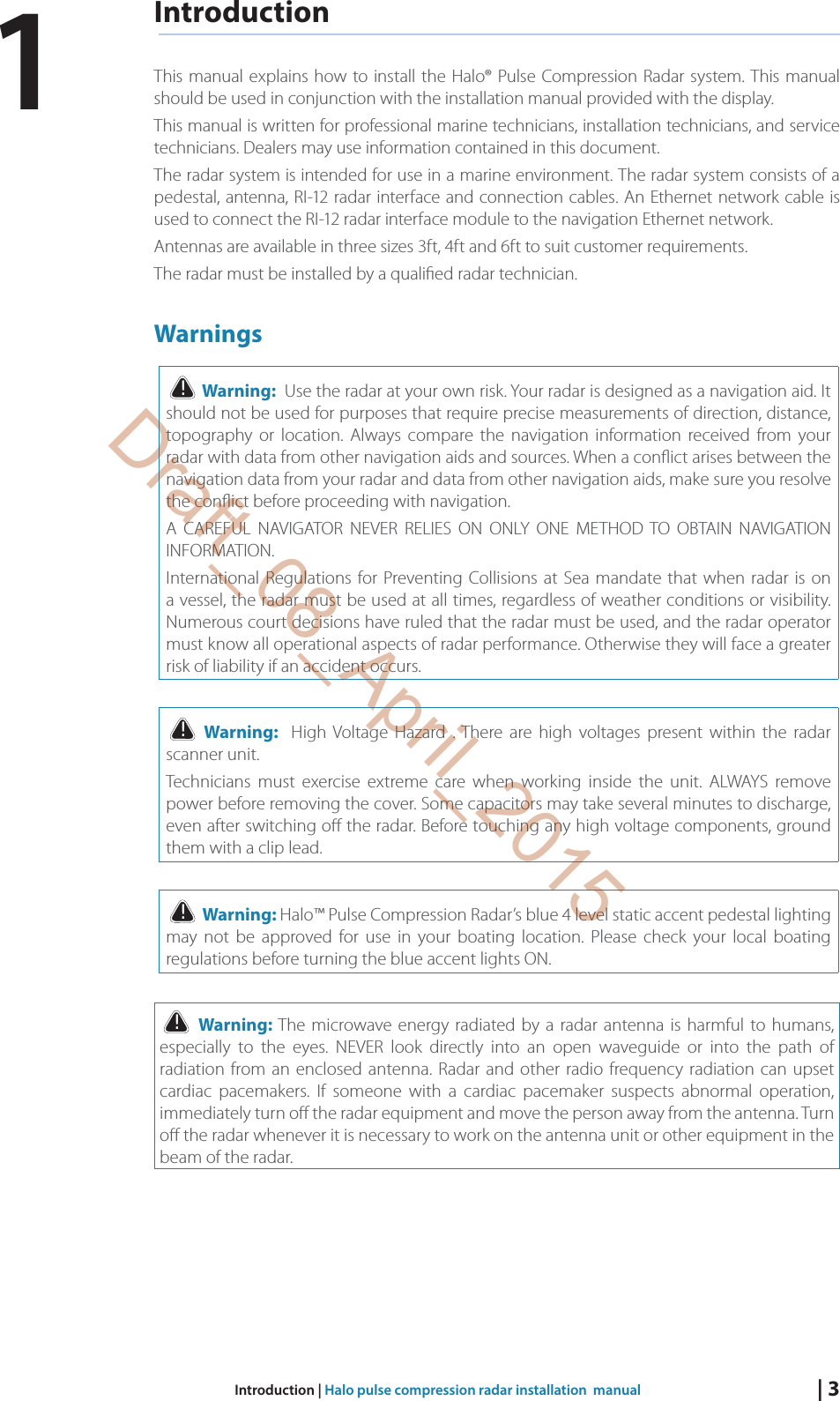 | 3Introduction | Halo pulse compression radar installation  manualIntroductionThis manual explains how to install the Halo® Pulse Compression Radar system. This manual should be used in conjunction with the installation manual provided with the display. This manual is written for professional marine technicians, installation technicians, and service technicians. Dealers may use information contained in this document. The radar system is intended for use in a marine environment. The radar system consists of a pedestal, antenna, RI-12 radar interface and connection cables. An Ethernet network cable is used to connect the RI-12 radar interface module to the navigation Ethernet network. Antennas are available in three sizes 3ft, 4ft and 6ft to suit customer requirements. The radar must be installed by a quali ed radar technician.Warnings! Warning:  Use the radar at your own risk. Your radar is designed as a navigation aid. It should not be used for purposes that require precise measurements of direction, distance, topography or location. Always compare the navigation information received from your radar with data from other navigation aids and sources. When a con ict arises between the navigation data from your radar and data from other navigation aids, make sure you resolve the con ict before proceeding with navigation. A CAREFUL NAVIGATOR NEVER RELIES ON ONLY ONE METHOD TO OBTAIN NAVIGATION INFORMATION. International Regulations for Preventing Collisions at Sea mandate that when radar is on a vessel, the radar must be used at all times, regardless of weather conditions or visibility. Numerous court decisions have ruled that the radar must be used, and the radar operator must know all operational aspects of radar performance. Otherwise they will face a greater risk of liability if an accident occurs.! Warning:  High Voltage Hazard . There are high voltages present within the radar scanner unit. Technicians must exercise extreme care when working inside the unit. ALWAYS remove power before removing the cover. Some capacitors may take several minutes to discharge, even after switching o  the radar. Before touching any high voltage components, ground them with a clip lead.! Warning: Halo™ Pulse Compression Radar’s blue 4 level static accent pedestal lighting may not be approved for use in your boating location. Please check your local boating regulations before turning the blue accent lights ON.! Warning: The microwave energy radiated by a radar antenna is harmful to humans, especially to the eyes. NEVER look directly into an open waveguide or into the path of radiation from an enclosed antenna. Radar and other radio frequency radiation can upset cardiac pacemakers. If someone with a cardiac pacemaker suspects abnormal operation, immediately turn o  the radar equipment and move the person away from the antenna. Turn o  the radar whenever it is necessary to work on the antenna unit or other equipment in the beam of the radar.1Draft_08_April_2015