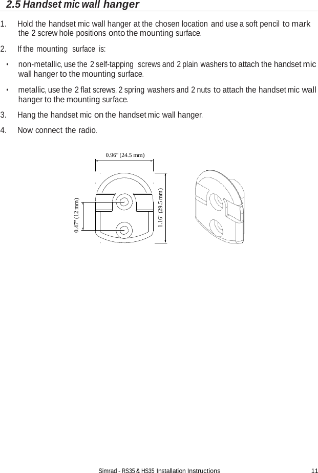 Simrad - RS35 &amp; HS35 Installation Instructions 11  0.47&quot; (12 mm) 1.16&quot; (29.5 mm) 2.5 Handset mic wall hanger  1. Hold the handset mic wall hanger at the chosen location and use a soft pencil to mark the 2 screw hole positions onto the mounting surface.  2. If the mounting  surface is:  •      non-metallic, use the 2 self-tapping  screws and 2 plain washers to attach the handset mic wall hanger to the mounting surface.  •      metallic, use the 2 flat screws, 2 spring washers and 2 nuts to attach the handset mic wall hanger to the mounting surface.  3. Hang the handset mic on the handset mic wall hanger.  4. Now connect the radio.  0.96&quot; (24.5 mm)   