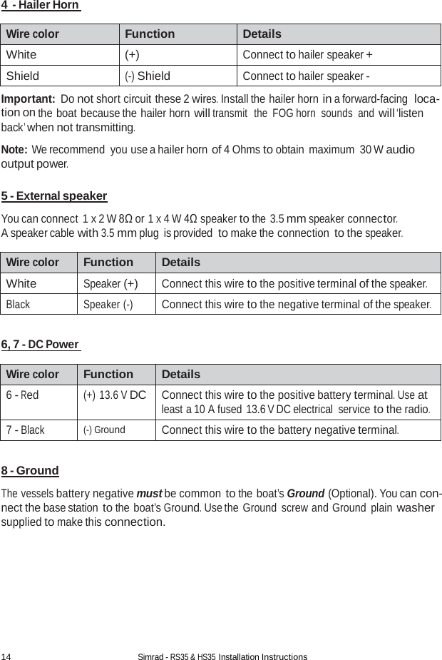 14 Simrad - RS35 &amp; HS35 Installation Instructions  4  - Hailer Horn   Wire color Function Details White (+) Connect to hailer speaker + Shield (-) Shield Connect to hailer speaker - Important: Do not short circuit these 2 wires. Install the hailer horn in a forward-facing  loca- tion on the boat because the hailer horn will transmit  the FOG horn  sounds and will ‘listen back’ when not transmitting.  Note: We recommend  you use a hailer horn of 4 Ohms to obtain maximum 30 W audio output power.  5 - External speaker  You can connect  1 x 2 W 8Ω or 1 x 4 W 4Ω speaker to the 3.5 mm speaker connector. A speaker cable with 3.5 mm plug is provided to make the connection to the speaker.  Wire color Function Details White Speaker (+) Connect this wire to the positive terminal of the speaker. Black Speaker (-) Connect this wire to the negative terminal of the speaker.  6, 7 - DC Power   Wire color Function Details 6 - Red (+) 13.6 V DC Connect this wire to the positive battery terminal. Use at least a 10 A fused 13.6 V DC electrical service to the radio. 7 - Black (-) Ground Connect this wire to the battery negative terminal.  8 - Ground  The vessels battery negative must be common to the boat’s Ground (Optional). You can con- nect the base station to the boat’s Ground. Use the Ground screw and Ground plain washer supplied to make this connection. 