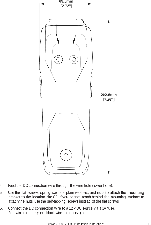 Simrad - RS35 &amp; HS35 Installation Instructions 19                                    4. Feed the DC connection wire through the wire hole (lower hole).  5. Use the flat screws, spring washers, plain washers, and nuts to attach the mounting bracket to the location site OR, if you cannot reach behind the mounting  surface to attach the nuts, use the self-tapping screws instead of the flat screws. 6. Connect the DC connection wire to a 12 V DC source via a 1A fuse. Red wire to battery (+); black wire to battery  (-). 