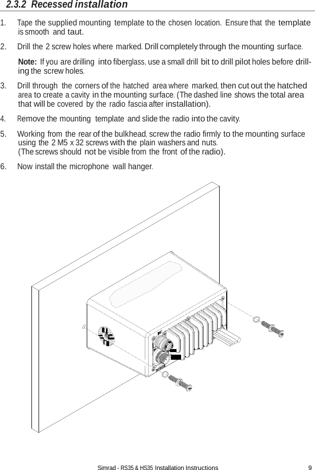 Simrad - RS35 &amp; HS35 Installation Instructions 9  2.3.2  Recessed installation  1. Tape the supplied mounting template to the chosen location. Ensure that the template is smooth and taut. 2. Drill the 2 screw holes where marked. Drill completely through the mounting surface.  Note: If you are drilling into fiberglass, use a small drill bit to drill pilot holes before drill- ing the screw holes.  3. Drill through the corners of the hatched  area where marked, then cut out the hatched area to create a cavity in the mounting surface. (The dashed line shows the total area that will be covered  by the radio fascia after installation). 4. Remove the mounting  template  and slide the radio into the cavity.  5. Working from the rear of the bulkhead, screw the radio firmly to the mounting surface using the 2 M5 x 32 screws with the plain washers and nuts. (The screws should not be visible from the front of the radio). 6. Now install the microphone wall hanger. 