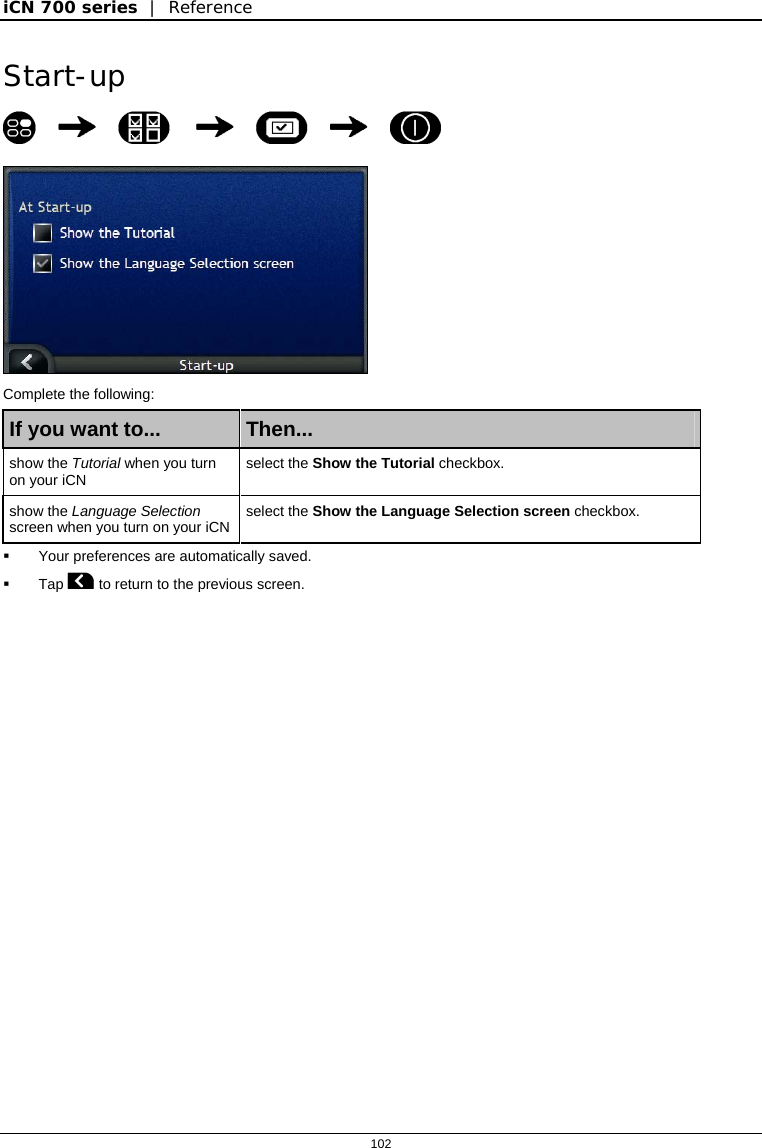 iCN 700 series  |  Reference  102  Start-up         Complete the following: If you want to...  Then... show the Tutorial when you turn on your iCN   select the Show the Tutorial checkbox. show the Language Selection screen when you turn on your iCN  select the Show the Language Selection screen checkbox.   Your preferences are automatically saved.  Tap  to return to the previous screen.   