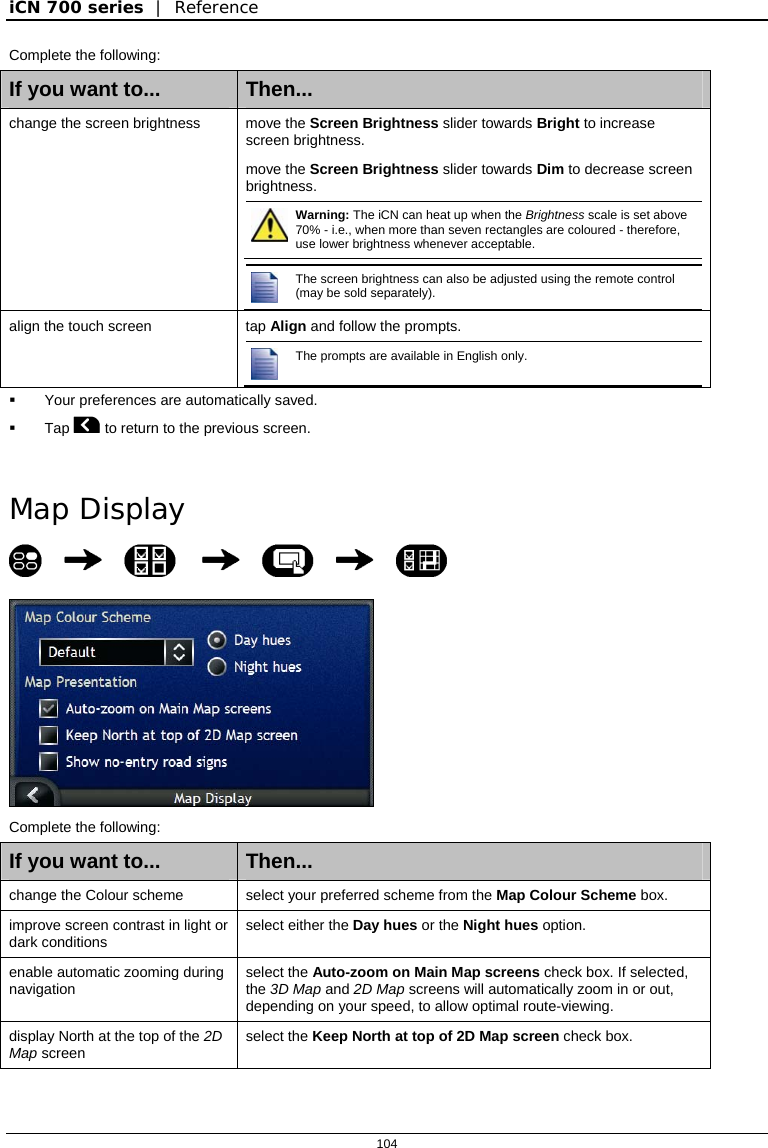 iCN 700 series  |  Reference  104  Complete the following: If you want to...  Then... change the screen brightness move the Screen Brightness slider towards Bright to increase screen brightness. move the Screen Brightness slider towards Dim to decrease screen brightness.  Warning: The iCN can heat up when the Brightness scale is set above 70% - i.e., when more than seven rectangles are coloured - therefore, use lower brightness whenever acceptable.   The screen brightness can also be adjusted using the remote control (may be sold separately).  align the touch screen  tap Align and follow the prompts.  The prompts are available in English only.    Your preferences are automatically saved.  Tap  to return to the previous screen.   Map Display         Complete the following: If you want to...  Then... change the Colour scheme  select your preferred scheme from the Map Colour Scheme box. improve screen contrast in light or dark conditions  select either the Day hues or the Night hues option.  enable automatic zooming during navigation  select the Auto-zoom on Main Map screens check box. If selected, the 3D Map and 2D Map screens will automatically zoom in or out, depending on your speed, to allow optimal route-viewing. display North at the top of the 2D Map screen  select the Keep North at top of 2D Map screen check box. 