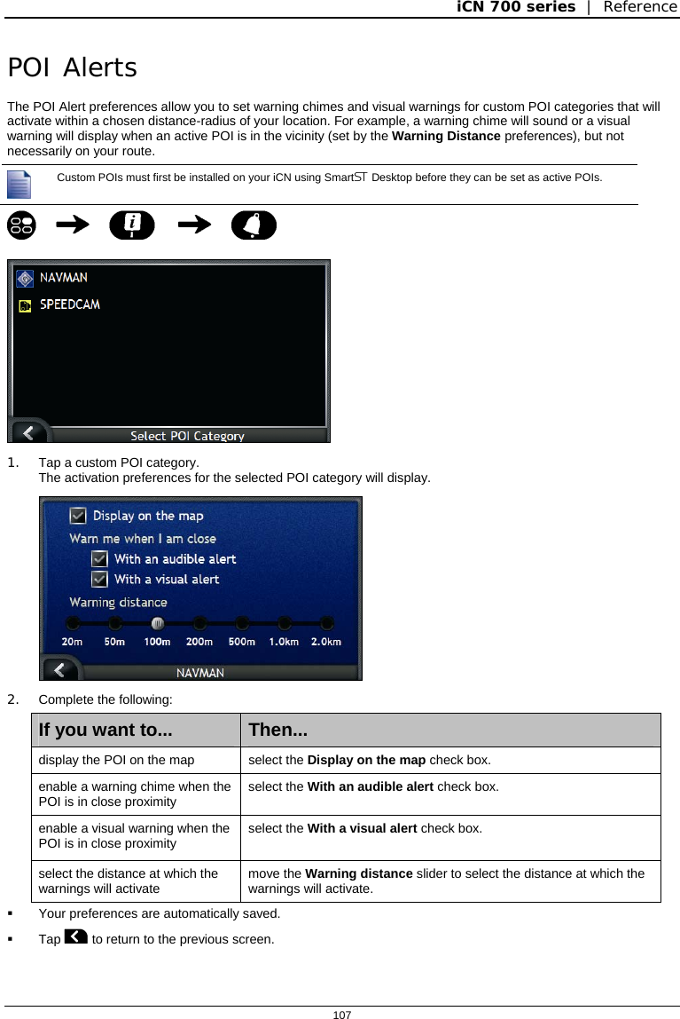 iCN 700 series  |  Reference  107  POI Alerts The POI Alert preferences allow you to set warning chimes and visual warnings for custom POI categories that will activate within a chosen distance-radius of your location. For example, a warning chime will sound or a visual warning will display when an active POI is in the vicinity (set by the Warning Distance preferences), but not necessarily on your route.  Custom POIs must first be installed on your iCN using Smart Desktop before they can be set as active POIs.       1.  Tap a custom POI category. The activation preferences for the selected POI category will display.  2. Complete the following: If you want to...  Then... display the POI on the map  select the Display on the map check box. enable a warning chime when the POI is in close proximity  select the With an audible alert check box. enable a visual warning when the POI is in close proximity  select the With a visual alert check box. select the distance at which the warnings will activate  move the Warning distance slider to select the distance at which the warnings will activate.   Your preferences are automatically saved.  Tap  to return to the previous screen.   