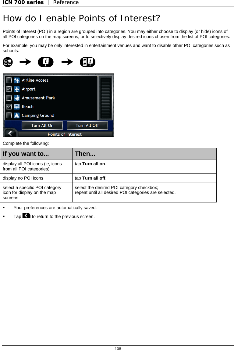 iCN 700 series  |  Reference  108  How do I enable Points of Interest? Points of Interest (POI) in a region are grouped into categories. You may either choose to display (or hide) icons of all POI categories on the map screens, or to selectively display desired icons chosen from the list of POI categories. For example, you may be only interested in entertainment venues and want to disable other POI categories such as schools.       Complete the following: If you want to...  Then... display all POI icons (ie, icons from all POI categories)  tap Turn all on. display no POI icons  tap Turn all off. select a specific POI category icon for display on the map screens select the desired POI category checkbox; repeat until all desired POI categories are selected.    Your preferences are automatically saved.  Tap  to return to the previous screen.   