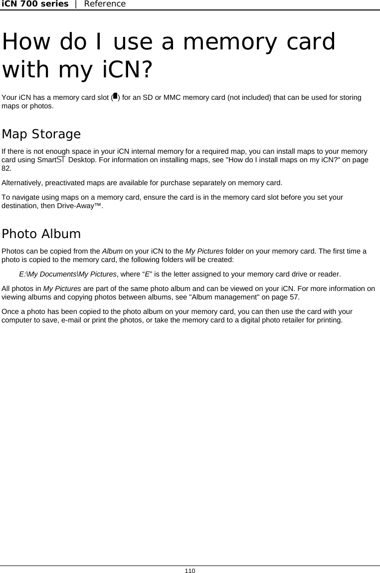 iCN 700 series  |  Reference  110  How do I use a memory card with my iCN? Your iCN has a memory card slot () for an SD or MMC memory card (not included) that can be used for storing maps or photos. Map Storage If there is not enough space in your iCN internal memory for a required map, you can install maps to your memory card using Smart Desktop. For information on installing maps, see &quot;How do I install maps on my iCN?&quot; on page 82.  Alternatively, preactivated maps are available for purchase separately on memory card. To navigate using maps on a memory card, ensure the card is in the memory card slot before you set your destination, then Drive-Away™. Photo Album Photos can be copied from the Album on your iCN to the My Pictures folder on your memory card. The first time a photo is copied to the memory card, the following folders will be created: E:\My Documents\My Pictures, where “E” is the letter assigned to your memory card drive or reader. All photos in My Pictures are part of the same photo album and can be viewed on your iCN. For more information on viewing albums and copying photos between albums, see &quot;Album management&quot; on page 57. Once a photo has been copied to the photo album on your memory card, you can then use the card with your computer to save, e-mail or print the photos, or take the memory card to a digital photo retailer for printing.  