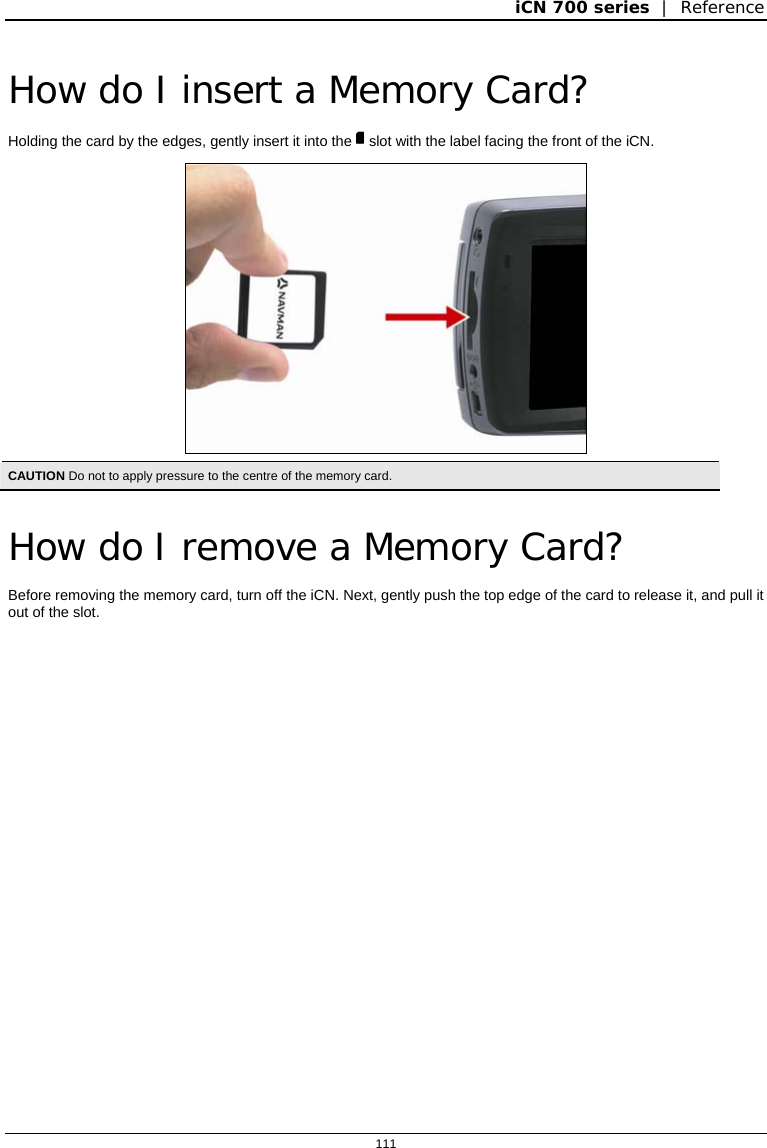 iCN 700 series  |  Reference  111  How do I insert a Memory Card? Holding the card by the edges, gently insert it into the  slot with the label facing the front of the iCN.  CAUTION Do not to apply pressure to the centre of the memory card.   How do I remove a Memory Card? Before removing the memory card, turn off the iCN. Next, gently push the top edge of the card to release it, and pull it out of the slot.  