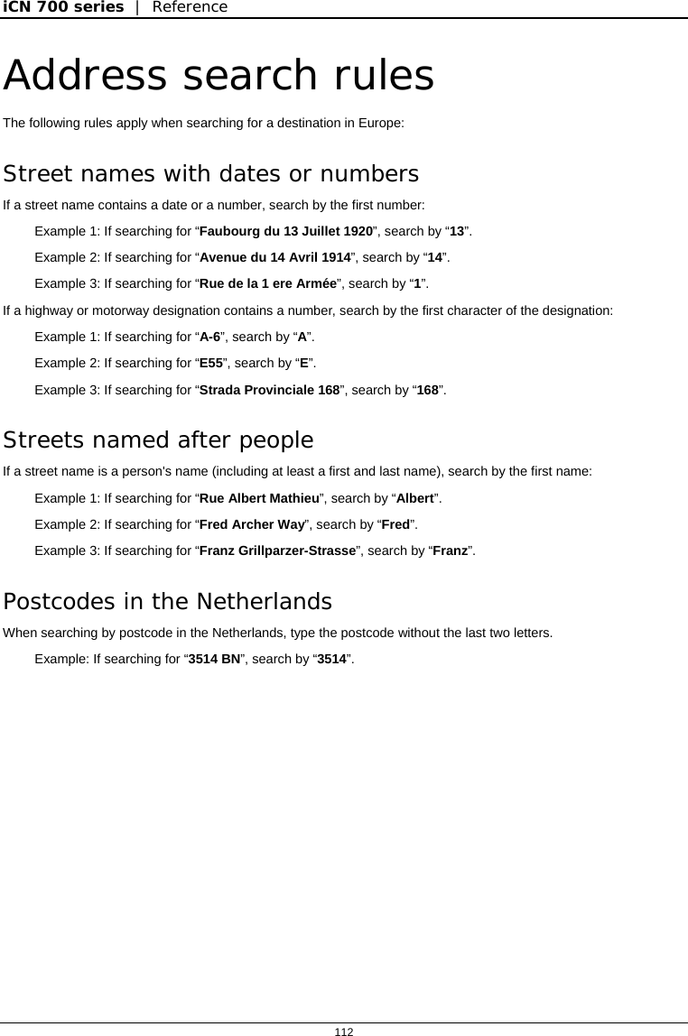 iCN 700 series  |  Reference  112  Address search rules The following rules apply when searching for a destination in Europe: Street names with dates or numbers If a street name contains a date or a number, search by the first number: Example 1: If searching for “Faubourg du 13 Juillet 1920”, search by “13”. Example 2: If searching for “Avenue du 14 Avril 1914”, search by “14”. Example 3: If searching for “Rue de la 1 ere Armée”, search by “1”. If a highway or motorway designation contains a number, search by the first character of the designation: Example 1: If searching for “A-6”, search by “A”. Example 2: If searching for “E55”, search by “E”. Example 3: If searching for “Strada Provinciale 168”, search by “168”. Streets named after people If a street name is a person&apos;s name (including at least a first and last name), search by the first name: Example 1: If searching for “Rue Albert Mathieu”, search by “Albert”. Example 2: If searching for “Fred Archer Way”, search by “Fred”. Example 3: If searching for “Franz Grillparzer-Strasse”, search by “Franz”. Postcodes in the Netherlands When searching by postcode in the Netherlands, type the postcode without the last two letters. Example: If searching for “3514 BN”, search by “3514”.  