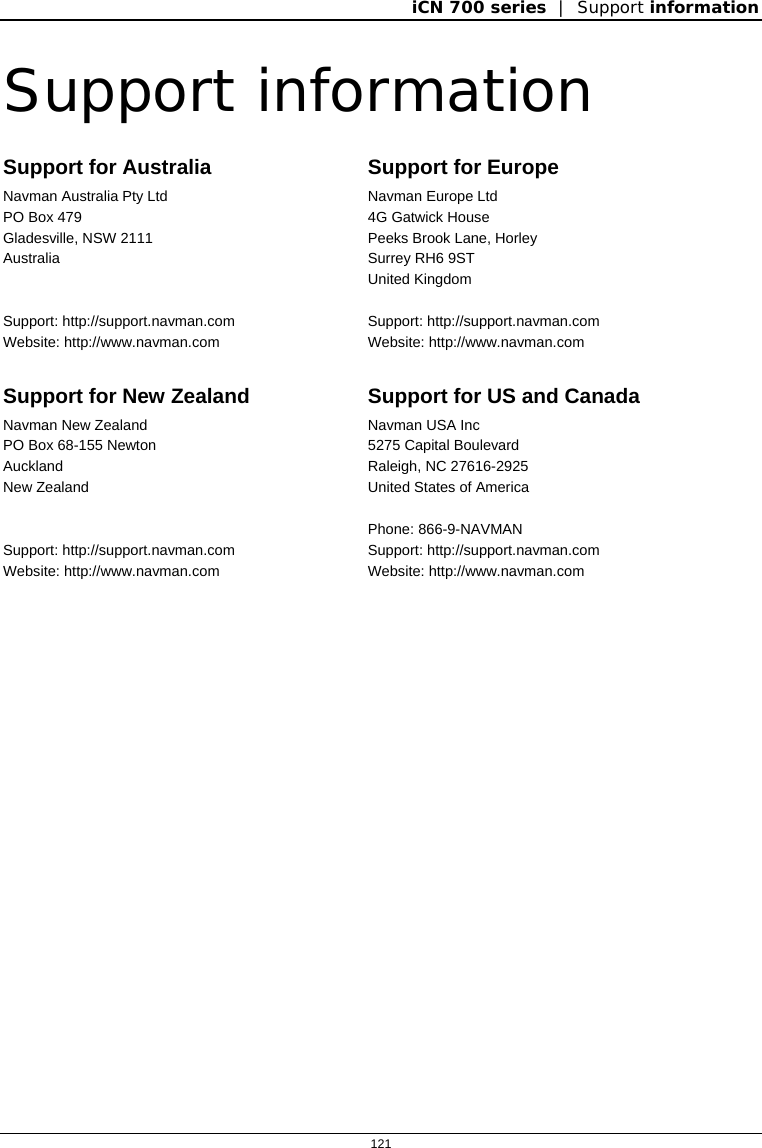 iCN 700 series  |  Support information  121  Support information Support for Australia Navman Australia Pty Ltd PO Box 479 Gladesville, NSW 2111 Australia   Support: http://support.navman.com Website: http://www.navman.com Support for Europe Navman Europe Ltd 4G Gatwick House  Peeks Brook Lane, Horley Surrey RH6 9ST United Kingdom  Support: http://support.navman.com Website: http://www.navman.com Support for New Zealand Navman New Zealand PO Box 68-155 Newton  Auckland New Zealand   Support: http://support.navman.com Website: http://www.navman.com Support for US and Canada Navman USA Inc 5275 Capital Boulevard Raleigh, NC 27616-2925 United States of America  Phone: 866-9-NAVMAN Support: http://support.navman.com Website: http://www.navman.com   