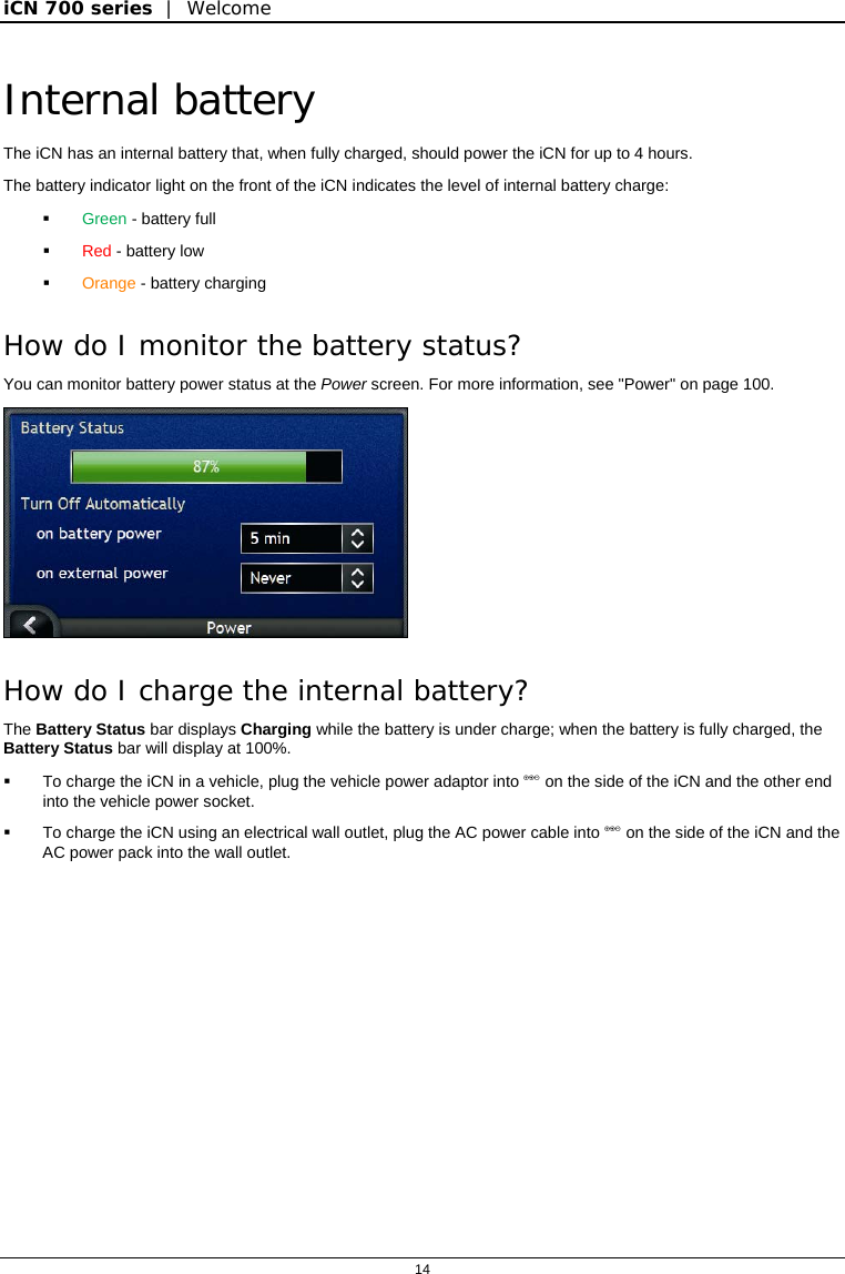 iCN 700 series  |  Welcome  14  Internal battery The iCN has an internal battery that, when fully charged, should power the iCN for up to 4 hours.  The battery indicator light on the front of the iCN indicates the level of internal battery charge:  Green - battery full  Red - battery low  Orange - battery charging How do I monitor the battery status?  You can monitor battery power status at the Power screen. For more information, see &quot;Power&quot; on page 100.  How do I charge the internal battery? The Battery Status bar displays Charging while the battery is under charge; when the battery is fully charged, the Battery Status bar will display at 100%.   To charge the iCN in a vehicle, plug the vehicle power adaptor into  on the side of the iCN and the other end into the vehicle power socket.   To charge the iCN using an electrical wall outlet, plug the AC power cable into  on the side of the iCN and the AC power pack into the wall outlet.  