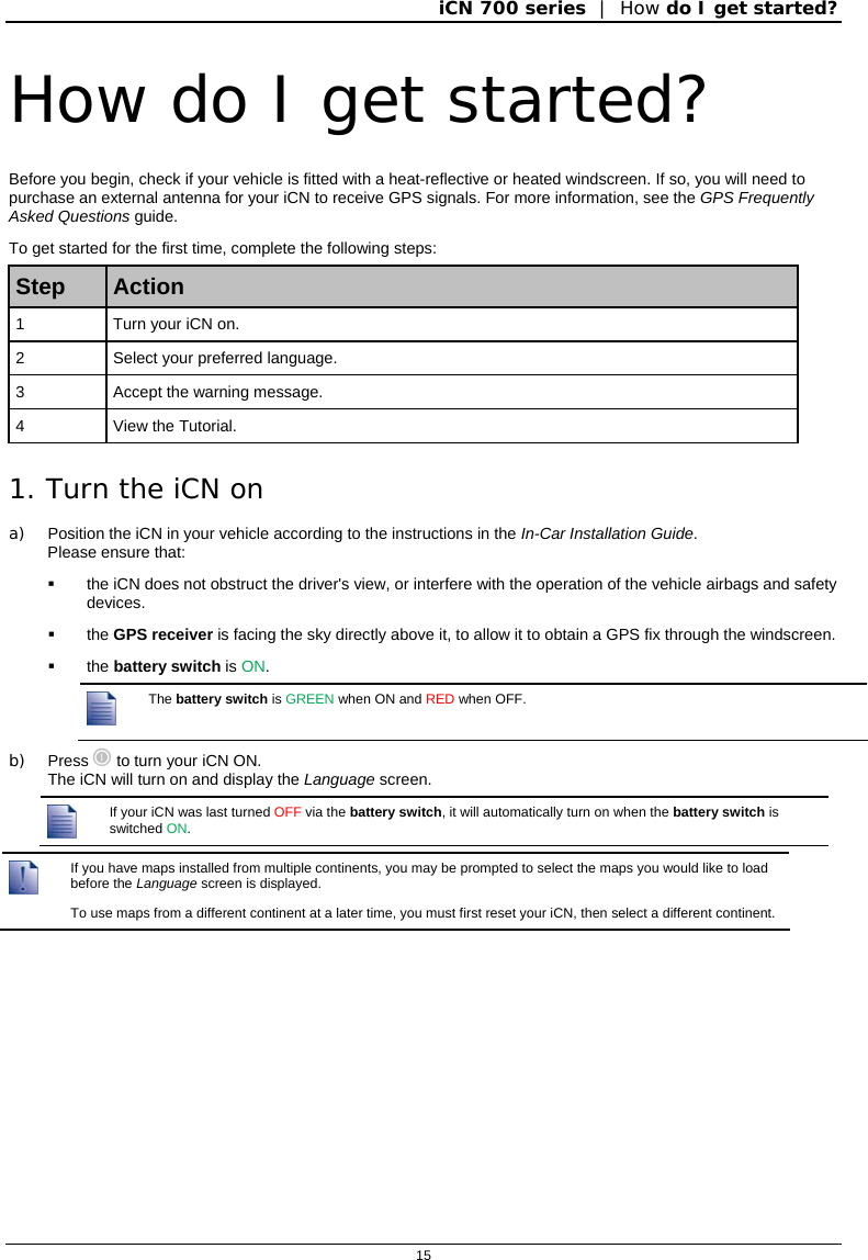 iCN 700 series  |  How do I get started?  15  How do I get started? Before you begin, check if your vehicle is fitted with a heat-reflective or heated windscreen. If so, you will need to purchase an external antenna for your iCN to receive GPS signals. For more information, see the GPS Frequently Asked Questions guide. To get started for the first time, complete the following steps: Step  Action 1  Turn your iCN on. 2  Select your preferred language. 3  Accept the warning message. 4  View the Tutorial. 1. Turn the iCN on  a)  Position the iCN in your vehicle according to the instructions in the In-Car Installation Guide.  Please ensure that:   the iCN does not obstruct the driver&apos;s view, or interfere with the operation of the vehicle airbags and safety devices.  the GPS receiver is facing the sky directly above it, to allow it to obtain a GPS fix through the windscreen.  the battery switch is ON.  The battery switch is GREEN when ON and RED when OFF. b) Press  to turn your iCN ON.  The iCN will turn on and display the Language screen.  If your iCN was last turned OFF via the battery switch, it will automatically turn on when the battery switch is switched ON.   If you have maps installed from multiple continents, you may be prompted to select the maps you would like to load before the Language screen is displayed. To use maps from a different continent at a later time, you must first reset your iCN, then select a different continent.   