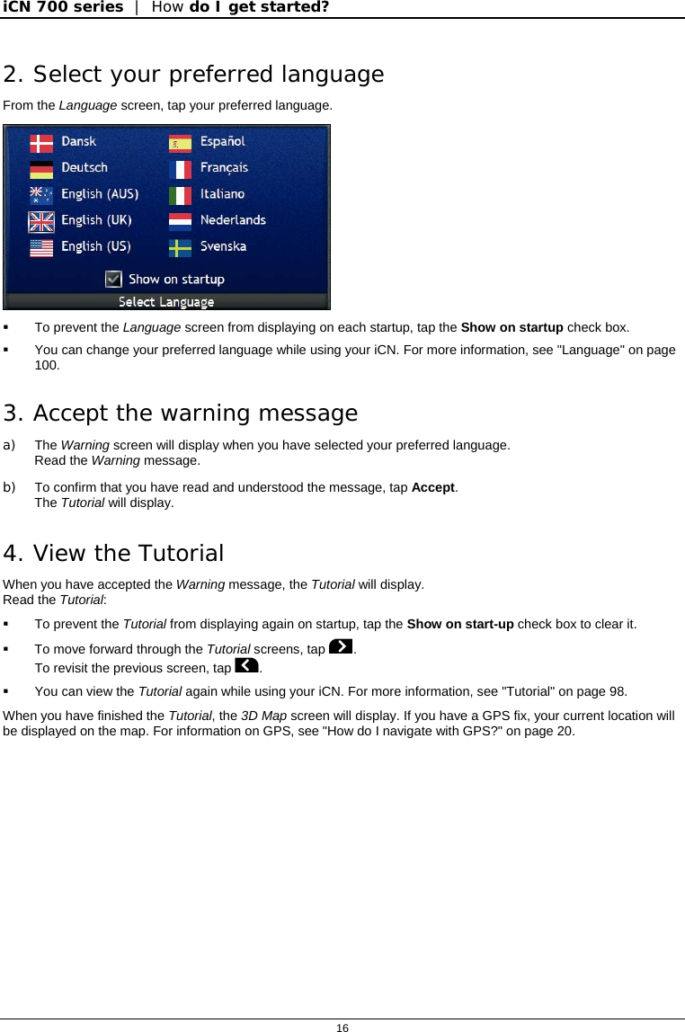 iCN 700 series  |  How do I get started?  16  2. Select your preferred language From the Language screen, tap your preferred language.    To prevent the Language screen from displaying on each startup, tap the Show on startup check box.   You can change your preferred language while using your iCN. For more information, see &quot;Language&quot; on page 100. 3. Accept the warning message a) The Warning screen will display when you have selected your preferred language. Read the Warning message. b)  To confirm that you have read and understood the message, tap Accept. The Tutorial will display. 4. View the Tutorial When you have accepted the Warning message, the Tutorial will display. Read the Tutorial:   To prevent the Tutorial from displaying again on startup, tap the Show on start-up check box to clear it.   To move forward through the Tutorial screens, tap . To revisit the previous screen, tap .   You can view the Tutorial again while using your iCN. For more information, see &quot;Tutorial&quot; on page 98. When you have finished the Tutorial, the 3D Map screen will display. If you have a GPS fix, your current location will be displayed on the map. For information on GPS, see &quot;How do I navigate with GPS?&quot; on page 20.   