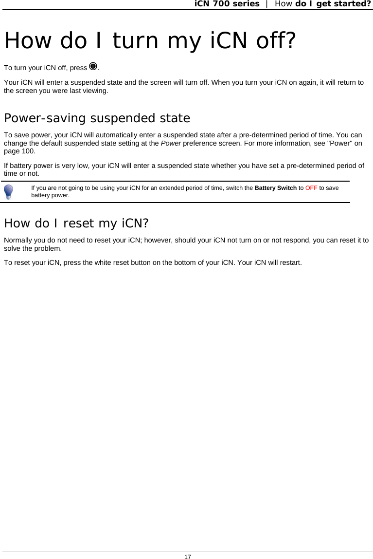 iCN 700 series  |  How do I get started?  17  How do I turn my iCN off? To turn your iCN off, press . Your iCN will enter a suspended state and the screen will turn off. When you turn your iCN on again, it will return to the screen you were last viewing. Power-saving suspended state To save power, your iCN will automatically enter a suspended state after a pre-determined period of time. You can change the default suspended state setting at the Power preference screen. For more information, see &quot;Power&quot; on page 100. If battery power is very low, your iCN will enter a suspended state whether you have set a pre-determined period of time or not.  If you are not going to be using your iCN for an extended period of time, switch the Battery Switch to OFF to save battery power. How do I reset my iCN? Normally you do not need to reset your iCN; however, should your iCN not turn on or not respond, you can reset it to solve the problem. To reset your iCN, press the white reset button on the bottom of your iCN. Your iCN will restart.  