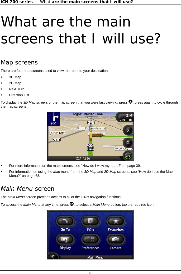 iCN 700 series  |  What are the main screens that I will use?  18  What are the main screens that I will use? Map screens There are four map screens used to view the route to your destination:  3D Map  2D Map  Next Turn  Direction List To display the 3D Map screen, or the map screen that you were last viewing, press ; press again to cycle through the map screens.    For more information on the map screens, see &quot;How do I view my route?&quot; on page 39.   For information on using the Map menu from the 3D Map and 2D Map screens, see &quot;How do I use the Map Menu?&quot; on page 68. Main Menu screen The Main Menu screen provides access to all of the iCN&apos;s navigation functions. To access the Main Menu at any time, press ; to select a Main Menu option, tap the required icon.  