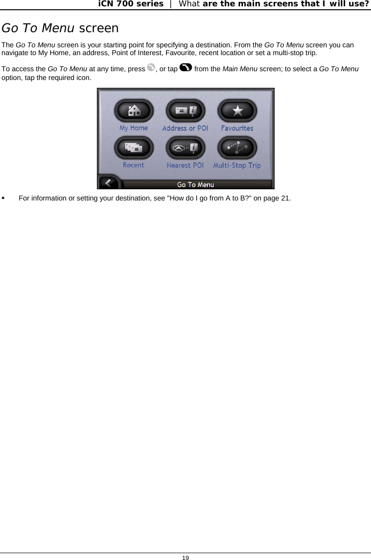 iCN 700 series  |  What are the main screens that I will use?  19  Go To Menu screen The Go To Menu screen is your starting point for specifying a destination. From the Go To Menu screen you can navigate to My Home, an address, Point of Interest, Favourite, recent location or set a multi-stop trip. To access the Go To Menu at any time, press , or tap  from the Main Menu screen; to select a Go To Menu option, tap the required icon.    For information or setting your destination, see &quot;How do I go from A to B?&quot; on page 21.  