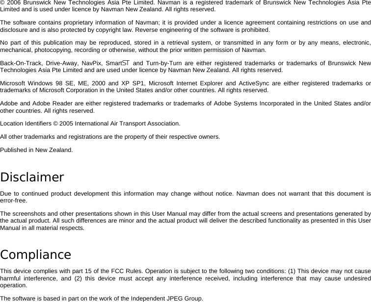 © 2006 Brunswick New Technologies Asia Pte Limited. Navman is a registered trademark of Brunswick New Technologies Asia Pte Limited and is used under licence by Navman New Zealand. All rights reserved. The software contains proprietary information of Navman; it is provided under a licence agreement containing restrictions on use and disclosure and is also protected by copyright law. Reverse engineering of the software is prohibited. No part of this publication may be reproduced, stored in a retrieval system, or transmitted in any form or by any means, electronic, mechanical, photocopying, recording or otherwise, without the prior written permission of Navman. Back-On-Track, Drive-Away, NavPix, Smart and Turn-by-Turn are either registered trademarks or trademarks of Brunswick New Technologies Asia Pte Limited and are used under licence by Navman New Zealand. All rights reserved. Microsoft Windows 98 SE, ME, 2000 and XP SP1, Microsoft Internet Explorer and ActiveSync are either registered trademarks or trademarks of Microsoft Corporation in the United States and/or other countries. All rights reserved. Adobe and Adobe Reader are either registered trademarks or trademarks of Adobe Systems Incorporated in the United States and/or other countries. All rights reserved. Location Identifiers © 2005 International Air Transport Association. All other trademarks and registrations are the property of their respective owners. Published in New Zealand. Disclaimer Due to continued product development this information may change without notice. Navman does not warrant that this document is error-free. The screenshots and other presentations shown in this User Manual may differ from the actual screens and presentations generated by the actual product. All such differences are minor and the actual product will deliver the described functionality as presented in this User Manual in all material respects. Compliance This device complies with part 15 of the FCC Rules. Operation is subject to the following two conditions: (1) This device may not cause harmful interference, and (2) this device must accept any interference received, including interference that may cause undesired operation. The software is based in part on the work of the Independent JPEG Group.     