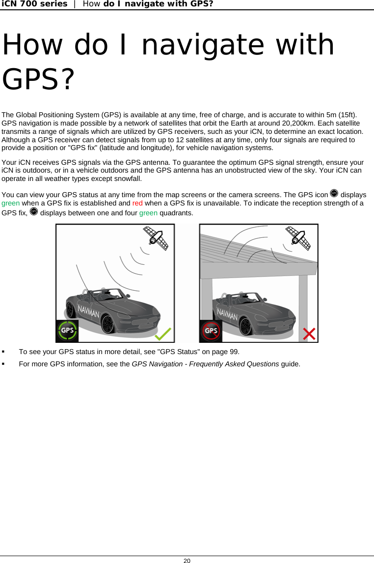 iCN 700 series  |  How do I navigate with GPS?  20  How do I navigate with GPS? The Global Positioning System (GPS) is available at any time, free of charge, and is accurate to within 5m (15ft). GPS navigation is made possible by a network of satellites that orbit the Earth at around 20,200km. Each satellite transmits a range of signals which are utilized by GPS receivers, such as your iCN, to determine an exact location.  Although a GPS receiver can detect signals from up to 12 satellites at any time, only four signals are required to provide a position or &quot;GPS fix&quot; (latitude and longitude), for vehicle navigation systems. Your iCN receives GPS signals via the GPS antenna. To guarantee the optimum GPS signal strength, ensure your iCN is outdoors, or in a vehicle outdoors and the GPS antenna has an unobstructed view of the sky. Your iCN can operate in all weather types except snowfall.  You can view your GPS status at any time from the map screens or the camera screens. The GPS icon  displays green when a GPS fix is established and red when a GPS fix is unavailable. To indicate the reception strength of a GPS fix,  displays between one and four green quadrants.    To see your GPS status in more detail, see &quot;GPS Status&quot; on page 99.   For more GPS information, see the GPS Navigation - Frequently Asked Questions guide.  