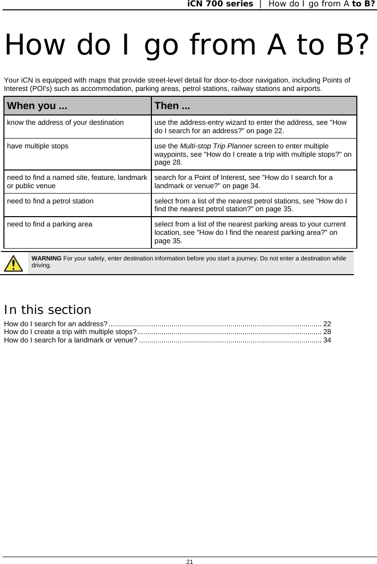iCN 700 series  |  How do I go from A to B?  21  How do I go from A to B? Your iCN is equipped with maps that provide street-level detail for door-to-door navigation, including Points of Interest (POI&apos;s) such as accommodation, parking areas, petrol stations, railway stations and airports. When you ...  Then ... know the address of your destination  use the address-entry wizard to enter the address, see &quot;How do I search for an address?&quot; on page 22. have multiple stops  use the Multi-stop Trip Planner screen to enter multiple waypoints, see &quot;How do I create a trip with multiple stops?&quot; on page 28. need to find a named site, feature, landmark or public venue   search for a Point of Interest, see &quot;How do I search for a landmark or venue?&quot; on page 34. need to find a petrol station  select from a list of the nearest petrol stations, see &quot;How do I find the nearest petrol station?&quot; on page 35. need to find a parking area  select from a list of the nearest parking areas to your current location, see &quot;How do I find the nearest parking area?&quot; on page 35.   WARNING For your safety, enter destination information before you start a journey. Do not enter a destination while driving.  In this section How do I search for an address?......................................................................................................... 22 How do I create a trip with multiple stops?........................................................................................... 28 How do I search for a landmark or venue? .......................................................................................... 34   