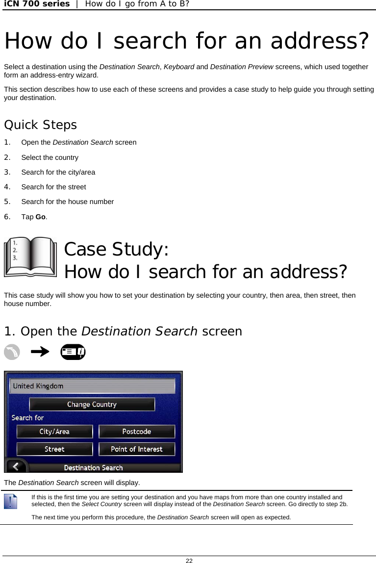 iCN 700 series  |  How do I go from A to B?  22  How do I search for an address? Select a destination using the Destination Search, Keyboard and Destination Preview screens, which used together form an address-entry wizard. This section describes how to use each of these screens and provides a case study to help guide you through setting your destination. Quick Steps 1. Open the Destination Search screen 2. Select the country 3.  Search for the city/area 4.  Search for the street 5.  Search for the house number 6. Tap Go.   Case Study:  How do I search for an address? This case study will show you how to set your destination by selecting your country, then area, then street, then house number. 1. Open the Destination Search screen     The Destination Search screen will display.  If this is the first time you are setting your destination and you have maps from more than one country installed and selected, then the Select Country screen will display instead of the Destination Search screen. Go directly to step 2b. The next time you perform this procedure, the Destination Search screen will open as expected. 